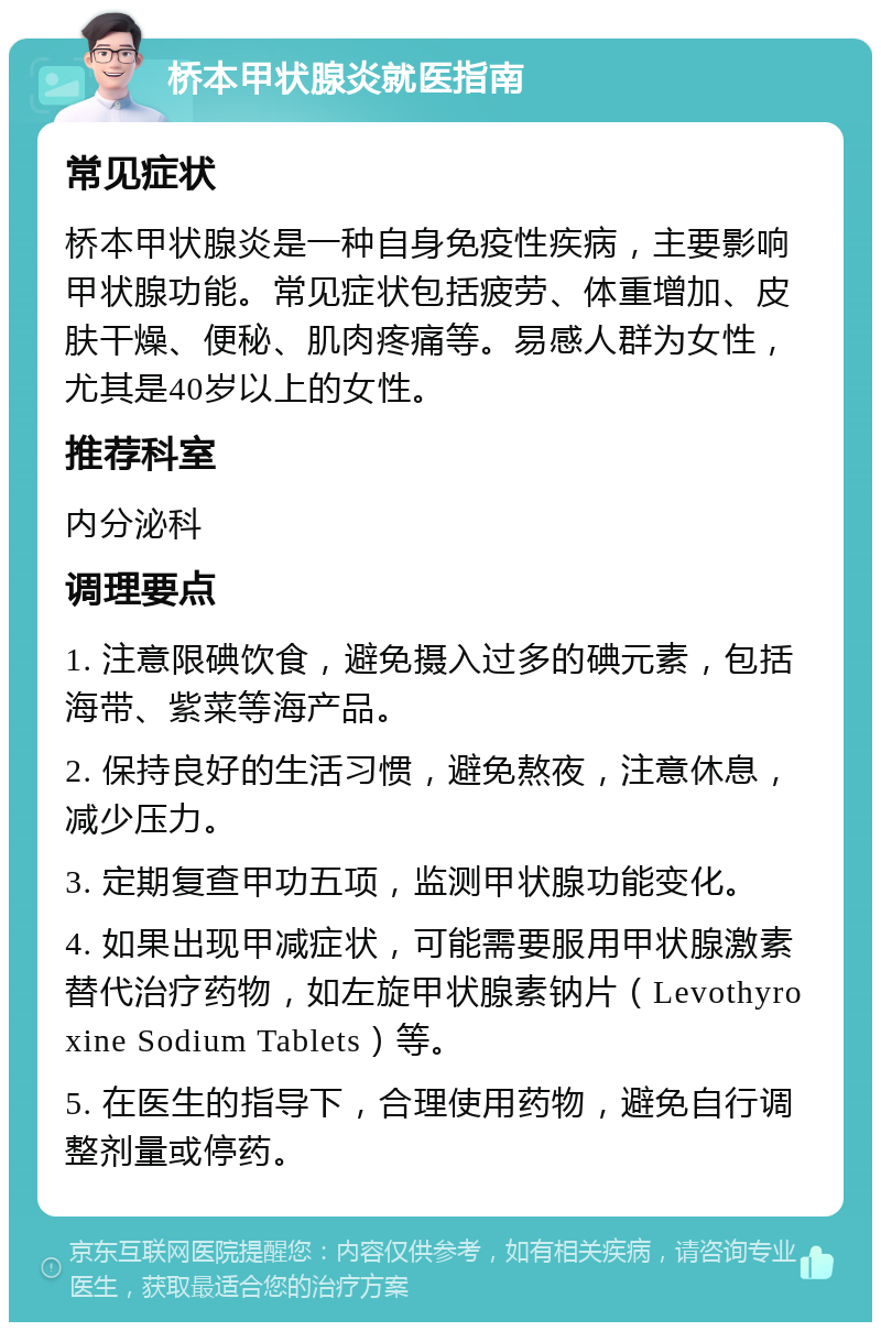 桥本甲状腺炎就医指南 常见症状 桥本甲状腺炎是一种自身免疫性疾病，主要影响甲状腺功能。常见症状包括疲劳、体重增加、皮肤干燥、便秘、肌肉疼痛等。易感人群为女性，尤其是40岁以上的女性。 推荐科室 内分泌科 调理要点 1. 注意限碘饮食，避免摄入过多的碘元素，包括海带、紫菜等海产品。 2. 保持良好的生活习惯，避免熬夜，注意休息，减少压力。 3. 定期复查甲功五项，监测甲状腺功能变化。 4. 如果出现甲减症状，可能需要服用甲状腺激素替代治疗药物，如左旋甲状腺素钠片（Levothyroxine Sodium Tablets）等。 5. 在医生的指导下，合理使用药物，避免自行调整剂量或停药。