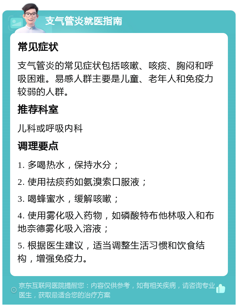 支气管炎就医指南 常见症状 支气管炎的常见症状包括咳嗽、咳痰、胸闷和呼吸困难。易感人群主要是儿童、老年人和免疫力较弱的人群。 推荐科室 儿科或呼吸内科 调理要点 1. 多喝热水，保持水分； 2. 使用祛痰药如氨溴索口服液； 3. 喝蜂蜜水，缓解咳嗽； 4. 使用雾化吸入药物，如磷酸特布他林吸入和布地奈德雾化吸入溶液； 5. 根据医生建议，适当调整生活习惯和饮食结构，增强免疫力。