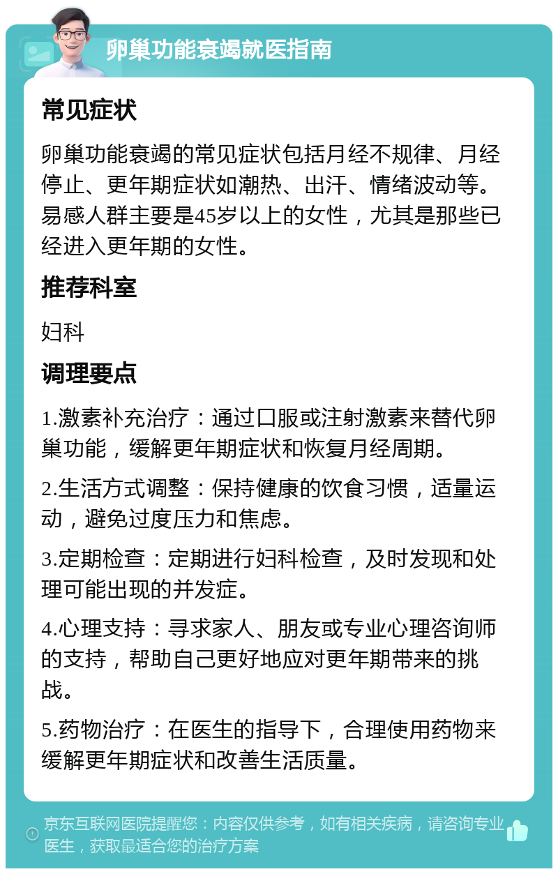 卵巢功能衰竭就医指南 常见症状 卵巢功能衰竭的常见症状包括月经不规律、月经停止、更年期症状如潮热、出汗、情绪波动等。易感人群主要是45岁以上的女性，尤其是那些已经进入更年期的女性。 推荐科室 妇科 调理要点 1.激素补充治疗：通过口服或注射激素来替代卵巢功能，缓解更年期症状和恢复月经周期。 2.生活方式调整：保持健康的饮食习惯，适量运动，避免过度压力和焦虑。 3.定期检查：定期进行妇科检查，及时发现和处理可能出现的并发症。 4.心理支持：寻求家人、朋友或专业心理咨询师的支持，帮助自己更好地应对更年期带来的挑战。 5.药物治疗：在医生的指导下，合理使用药物来缓解更年期症状和改善生活质量。