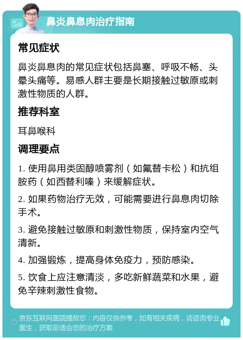 鼻炎鼻息肉治疗指南 常见症状 鼻炎鼻息肉的常见症状包括鼻塞、呼吸不畅、头晕头痛等。易感人群主要是长期接触过敏原或刺激性物质的人群。 推荐科室 耳鼻喉科 调理要点 1. 使用鼻用类固醇喷雾剂（如氟替卡松）和抗组胺药（如西替利嗪）来缓解症状。 2. 如果药物治疗无效，可能需要进行鼻息肉切除手术。 3. 避免接触过敏原和刺激性物质，保持室内空气清新。 4. 加强锻炼，提高身体免疫力，预防感染。 5. 饮食上应注意清淡，多吃新鲜蔬菜和水果，避免辛辣刺激性食物。