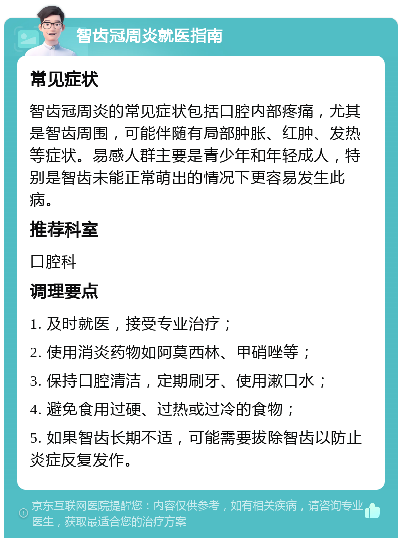 智齿冠周炎就医指南 常见症状 智齿冠周炎的常见症状包括口腔内部疼痛，尤其是智齿周围，可能伴随有局部肿胀、红肿、发热等症状。易感人群主要是青少年和年轻成人，特别是智齿未能正常萌出的情况下更容易发生此病。 推荐科室 口腔科 调理要点 1. 及时就医，接受专业治疗； 2. 使用消炎药物如阿莫西林、甲硝唑等； 3. 保持口腔清洁，定期刷牙、使用漱口水； 4. 避免食用过硬、过热或过冷的食物； 5. 如果智齿长期不适，可能需要拔除智齿以防止炎症反复发作。