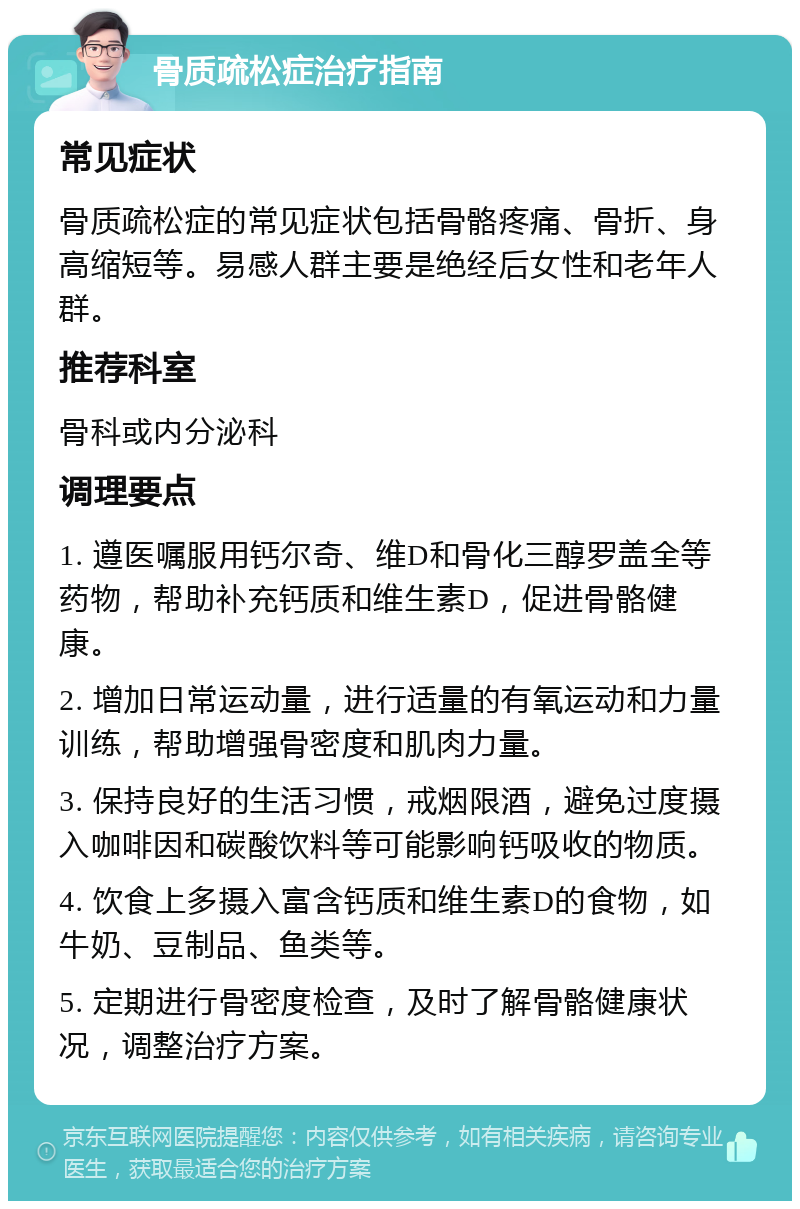 骨质疏松症治疗指南 常见症状 骨质疏松症的常见症状包括骨骼疼痛、骨折、身高缩短等。易感人群主要是绝经后女性和老年人群。 推荐科室 骨科或内分泌科 调理要点 1. 遵医嘱服用钙尔奇、维D和骨化三醇罗盖全等药物，帮助补充钙质和维生素D，促进骨骼健康。 2. 增加日常运动量，进行适量的有氧运动和力量训练，帮助增强骨密度和肌肉力量。 3. 保持良好的生活习惯，戒烟限酒，避免过度摄入咖啡因和碳酸饮料等可能影响钙吸收的物质。 4. 饮食上多摄入富含钙质和维生素D的食物，如牛奶、豆制品、鱼类等。 5. 定期进行骨密度检查，及时了解骨骼健康状况，调整治疗方案。