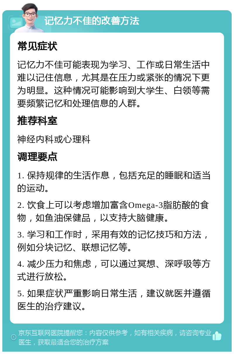 记忆力不佳的改善方法 常见症状 记忆力不佳可能表现为学习、工作或日常生活中难以记住信息，尤其是在压力或紧张的情况下更为明显。这种情况可能影响到大学生、白领等需要频繁记忆和处理信息的人群。 推荐科室 神经内科或心理科 调理要点 1. 保持规律的生活作息，包括充足的睡眠和适当的运动。 2. 饮食上可以考虑增加富含Omega-3脂肪酸的食物，如鱼油保健品，以支持大脑健康。 3. 学习和工作时，采用有效的记忆技巧和方法，例如分块记忆、联想记忆等。 4. 减少压力和焦虑，可以通过冥想、深呼吸等方式进行放松。 5. 如果症状严重影响日常生活，建议就医并遵循医生的治疗建议。