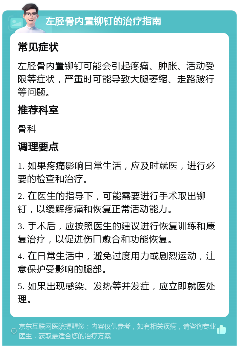 左胫骨内置铆钉的治疗指南 常见症状 左胫骨内置铆钉可能会引起疼痛、肿胀、活动受限等症状，严重时可能导致大腿萎缩、走路跛行等问题。 推荐科室 骨科 调理要点 1. 如果疼痛影响日常生活，应及时就医，进行必要的检查和治疗。 2. 在医生的指导下，可能需要进行手术取出铆钉，以缓解疼痛和恢复正常活动能力。 3. 手术后，应按照医生的建议进行恢复训练和康复治疗，以促进伤口愈合和功能恢复。 4. 在日常生活中，避免过度用力或剧烈运动，注意保护受影响的腿部。 5. 如果出现感染、发热等并发症，应立即就医处理。