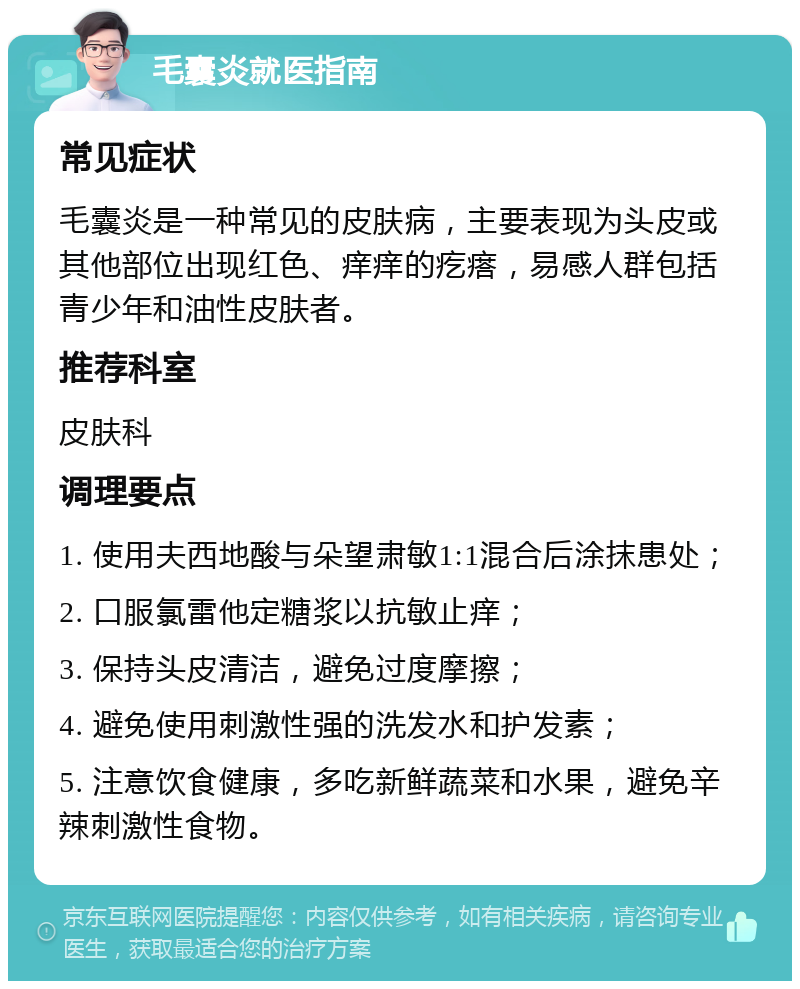 毛囊炎就医指南 常见症状 毛囊炎是一种常见的皮肤病，主要表现为头皮或其他部位出现红色、痒痒的疙瘩，易感人群包括青少年和油性皮肤者。 推荐科室 皮肤科 调理要点 1. 使用夫西地酸与朵望肃敏1:1混合后涂抹患处； 2. 口服氯雷他定糖浆以抗敏止痒； 3. 保持头皮清洁，避免过度摩擦； 4. 避免使用刺激性强的洗发水和护发素； 5. 注意饮食健康，多吃新鲜蔬菜和水果，避免辛辣刺激性食物。