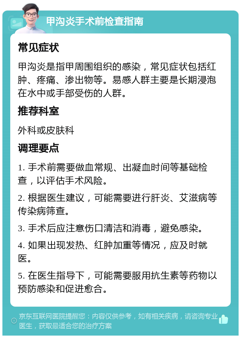 甲沟炎手术前检查指南 常见症状 甲沟炎是指甲周围组织的感染，常见症状包括红肿、疼痛、渗出物等。易感人群主要是长期浸泡在水中或手部受伤的人群。 推荐科室 外科或皮肤科 调理要点 1. 手术前需要做血常规、出凝血时间等基础检查，以评估手术风险。 2. 根据医生建议，可能需要进行肝炎、艾滋病等传染病筛查。 3. 手术后应注意伤口清洁和消毒，避免感染。 4. 如果出现发热、红肿加重等情况，应及时就医。 5. 在医生指导下，可能需要服用抗生素等药物以预防感染和促进愈合。