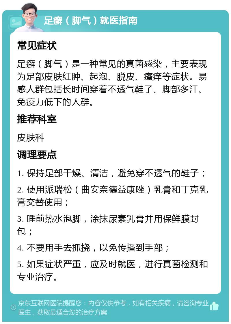 足癣（脚气）就医指南 常见症状 足癣（脚气）是一种常见的真菌感染，主要表现为足部皮肤红肿、起泡、脱皮、瘙痒等症状。易感人群包括长时间穿着不透气鞋子、脚部多汗、免疫力低下的人群。 推荐科室 皮肤科 调理要点 1. 保持足部干燥、清洁，避免穿不透气的鞋子； 2. 使用派瑞松（曲安奈德益康唑）乳膏和丁克乳膏交替使用； 3. 睡前热水泡脚，涂抹尿素乳膏并用保鲜膜封包； 4. 不要用手去抓挠，以免传播到手部； 5. 如果症状严重，应及时就医，进行真菌检测和专业治疗。