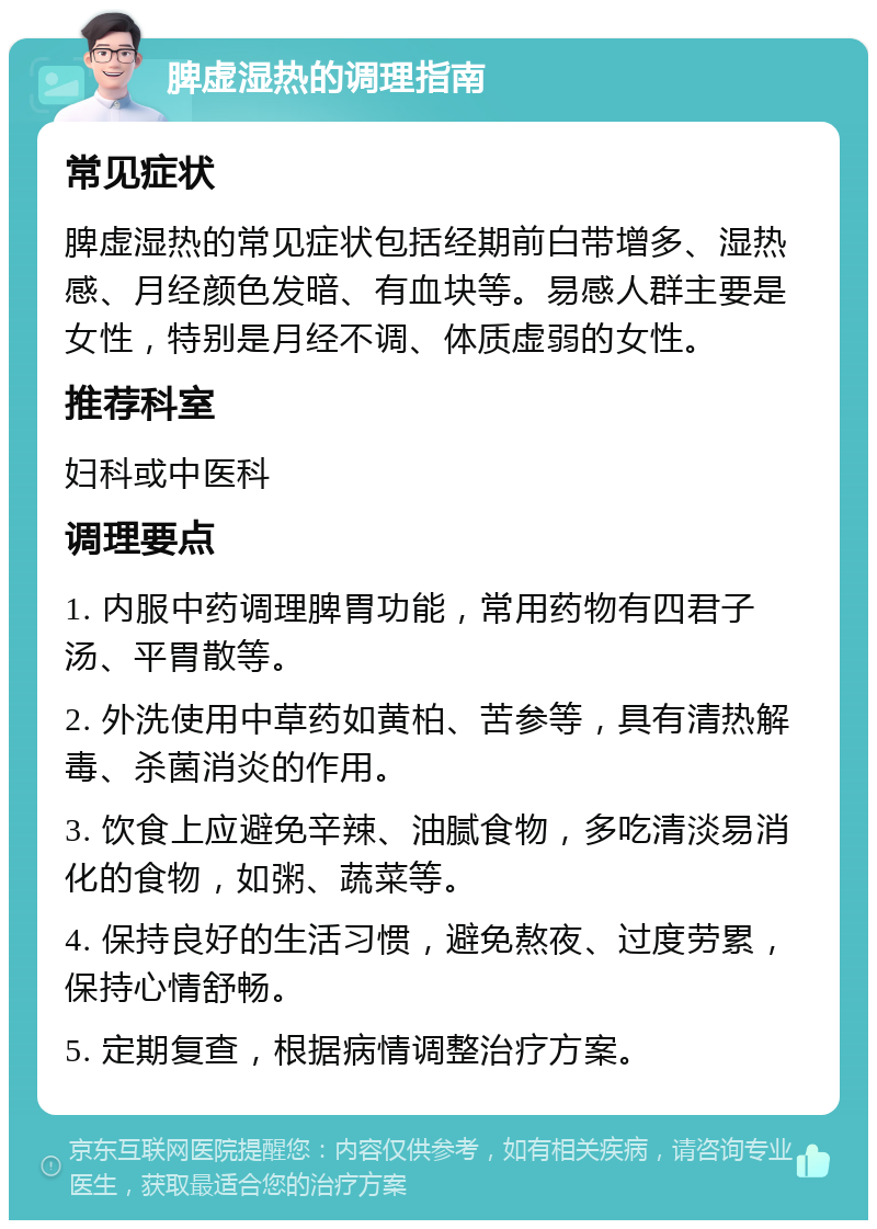 脾虚湿热的调理指南 常见症状 脾虚湿热的常见症状包括经期前白带增多、湿热感、月经颜色发暗、有血块等。易感人群主要是女性，特别是月经不调、体质虚弱的女性。 推荐科室 妇科或中医科 调理要点 1. 内服中药调理脾胃功能，常用药物有四君子汤、平胃散等。 2. 外洗使用中草药如黄柏、苦参等，具有清热解毒、杀菌消炎的作用。 3. 饮食上应避免辛辣、油腻食物，多吃清淡易消化的食物，如粥、蔬菜等。 4. 保持良好的生活习惯，避免熬夜、过度劳累，保持心情舒畅。 5. 定期复查，根据病情调整治疗方案。