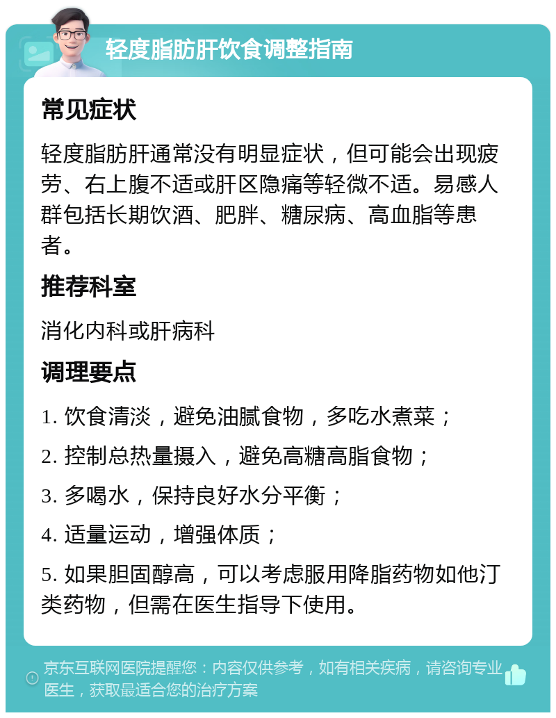 轻度脂肪肝饮食调整指南 常见症状 轻度脂肪肝通常没有明显症状，但可能会出现疲劳、右上腹不适或肝区隐痛等轻微不适。易感人群包括长期饮酒、肥胖、糖尿病、高血脂等患者。 推荐科室 消化内科或肝病科 调理要点 1. 饮食清淡，避免油腻食物，多吃水煮菜； 2. 控制总热量摄入，避免高糖高脂食物； 3. 多喝水，保持良好水分平衡； 4. 适量运动，增强体质； 5. 如果胆固醇高，可以考虑服用降脂药物如他汀类药物，但需在医生指导下使用。