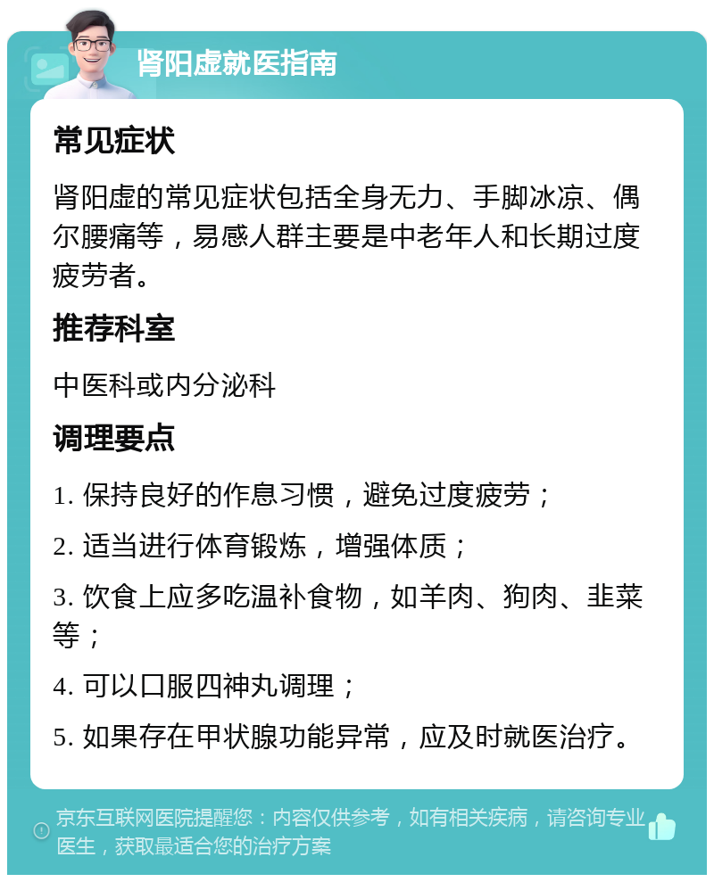 肾阳虚就医指南 常见症状 肾阳虚的常见症状包括全身无力、手脚冰凉、偶尔腰痛等，易感人群主要是中老年人和长期过度疲劳者。 推荐科室 中医科或内分泌科 调理要点 1. 保持良好的作息习惯，避免过度疲劳； 2. 适当进行体育锻炼，增强体质； 3. 饮食上应多吃温补食物，如羊肉、狗肉、韭菜等； 4. 可以口服四神丸调理； 5. 如果存在甲状腺功能异常，应及时就医治疗。