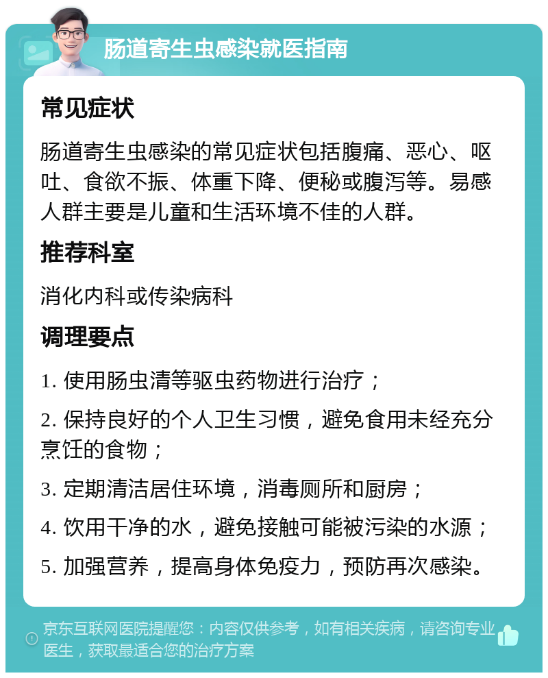 肠道寄生虫感染就医指南 常见症状 肠道寄生虫感染的常见症状包括腹痛、恶心、呕吐、食欲不振、体重下降、便秘或腹泻等。易感人群主要是儿童和生活环境不佳的人群。 推荐科室 消化内科或传染病科 调理要点 1. 使用肠虫清等驱虫药物进行治疗； 2. 保持良好的个人卫生习惯，避免食用未经充分烹饪的食物； 3. 定期清洁居住环境，消毒厕所和厨房； 4. 饮用干净的水，避免接触可能被污染的水源； 5. 加强营养，提高身体免疫力，预防再次感染。