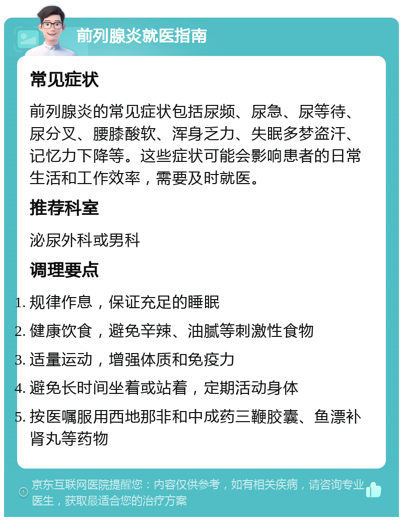 前列腺炎就医指南 常见症状 前列腺炎的常见症状包括尿频、尿急、尿等待、尿分叉、腰膝酸软、浑身乏力、失眠多梦盗汗、记忆力下降等。这些症状可能会影响患者的日常生活和工作效率，需要及时就医。 推荐科室 泌尿外科或男科 调理要点 规律作息，保证充足的睡眠 健康饮食，避免辛辣、油腻等刺激性食物 适量运动，增强体质和免疫力 避免长时间坐着或站着，定期活动身体 按医嘱服用西地那非和中成药三鞭胶囊、鱼漂补肾丸等药物