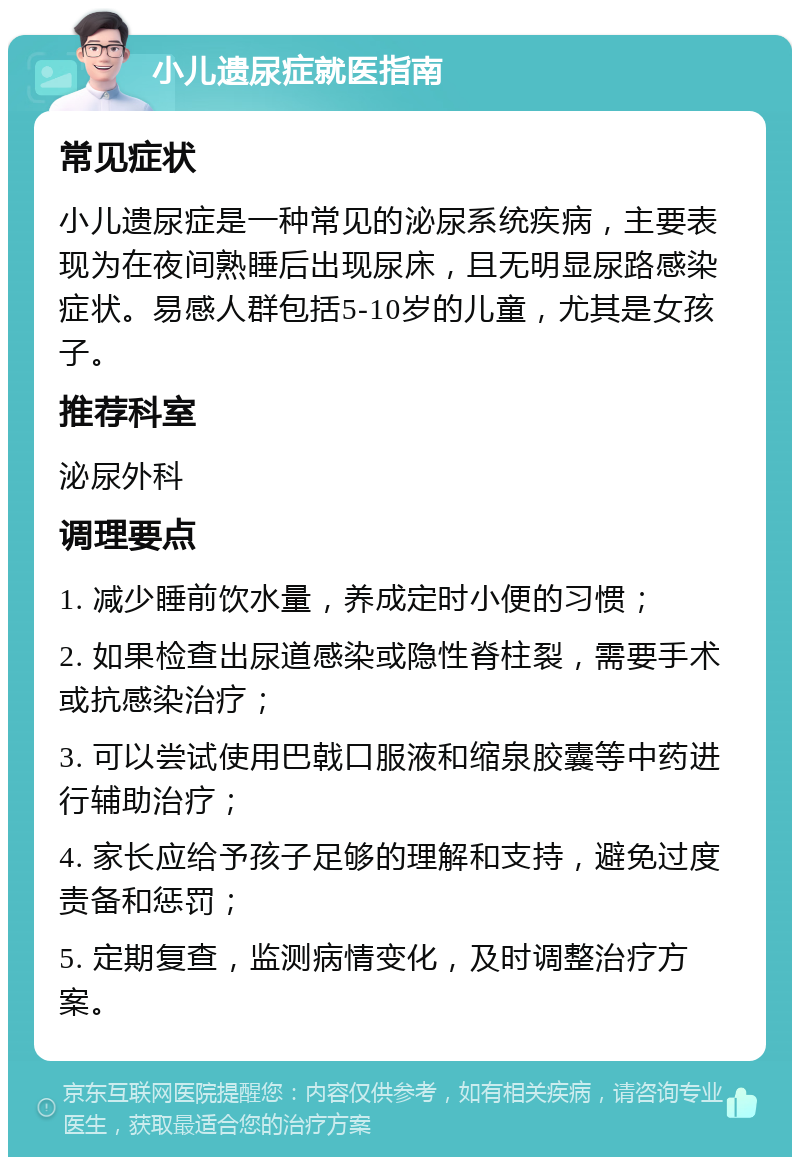 小儿遗尿症就医指南 常见症状 小儿遗尿症是一种常见的泌尿系统疾病，主要表现为在夜间熟睡后出现尿床，且无明显尿路感染症状。易感人群包括5-10岁的儿童，尤其是女孩子。 推荐科室 泌尿外科 调理要点 1. 减少睡前饮水量，养成定时小便的习惯； 2. 如果检查出尿道感染或隐性脊柱裂，需要手术或抗感染治疗； 3. 可以尝试使用巴戟口服液和缩泉胶囊等中药进行辅助治疗； 4. 家长应给予孩子足够的理解和支持，避免过度责备和惩罚； 5. 定期复查，监测病情变化，及时调整治疗方案。