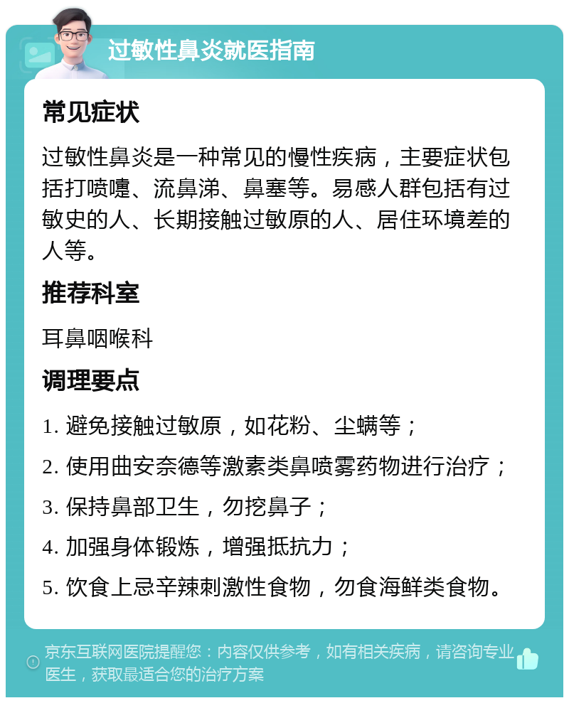 过敏性鼻炎就医指南 常见症状 过敏性鼻炎是一种常见的慢性疾病，主要症状包括打喷嚏、流鼻涕、鼻塞等。易感人群包括有过敏史的人、长期接触过敏原的人、居住环境差的人等。 推荐科室 耳鼻咽喉科 调理要点 1. 避免接触过敏原，如花粉、尘螨等； 2. 使用曲安奈德等激素类鼻喷雾药物进行治疗； 3. 保持鼻部卫生，勿挖鼻子； 4. 加强身体锻炼，增强抵抗力； 5. 饮食上忌辛辣刺激性食物，勿食海鲜类食物。