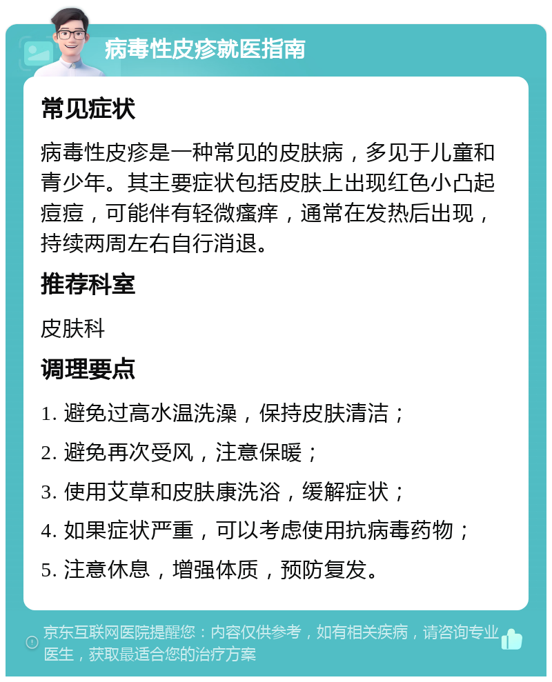 病毒性皮疹就医指南 常见症状 病毒性皮疹是一种常见的皮肤病，多见于儿童和青少年。其主要症状包括皮肤上出现红色小凸起痘痘，可能伴有轻微瘙痒，通常在发热后出现，持续两周左右自行消退。 推荐科室 皮肤科 调理要点 1. 避免过高水温洗澡，保持皮肤清洁； 2. 避免再次受风，注意保暖； 3. 使用艾草和皮肤康洗浴，缓解症状； 4. 如果症状严重，可以考虑使用抗病毒药物； 5. 注意休息，增强体质，预防复发。