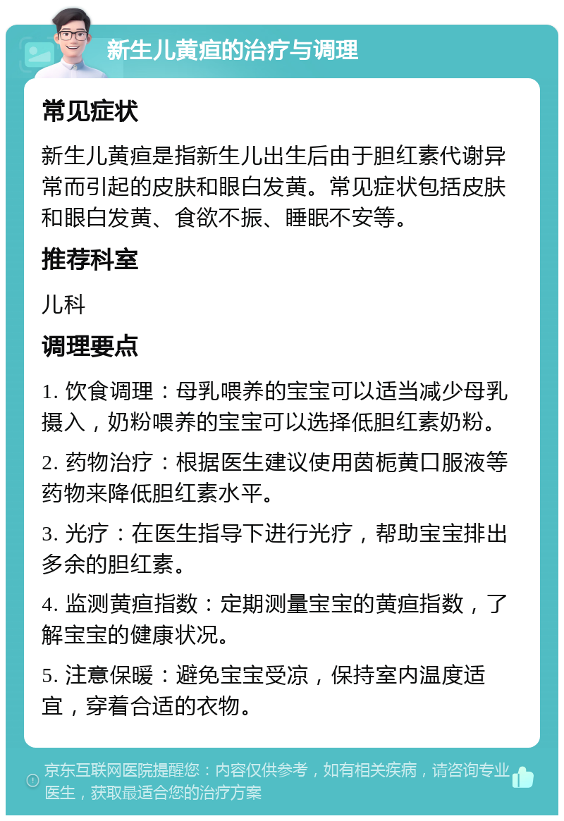 新生儿黄疸的治疗与调理 常见症状 新生儿黄疸是指新生儿出生后由于胆红素代谢异常而引起的皮肤和眼白发黄。常见症状包括皮肤和眼白发黄、食欲不振、睡眠不安等。 推荐科室 儿科 调理要点 1. 饮食调理：母乳喂养的宝宝可以适当减少母乳摄入，奶粉喂养的宝宝可以选择低胆红素奶粉。 2. 药物治疗：根据医生建议使用茵栀黄口服液等药物来降低胆红素水平。 3. 光疗：在医生指导下进行光疗，帮助宝宝排出多余的胆红素。 4. 监测黄疸指数：定期测量宝宝的黄疸指数，了解宝宝的健康状况。 5. 注意保暖：避免宝宝受凉，保持室内温度适宜，穿着合适的衣物。