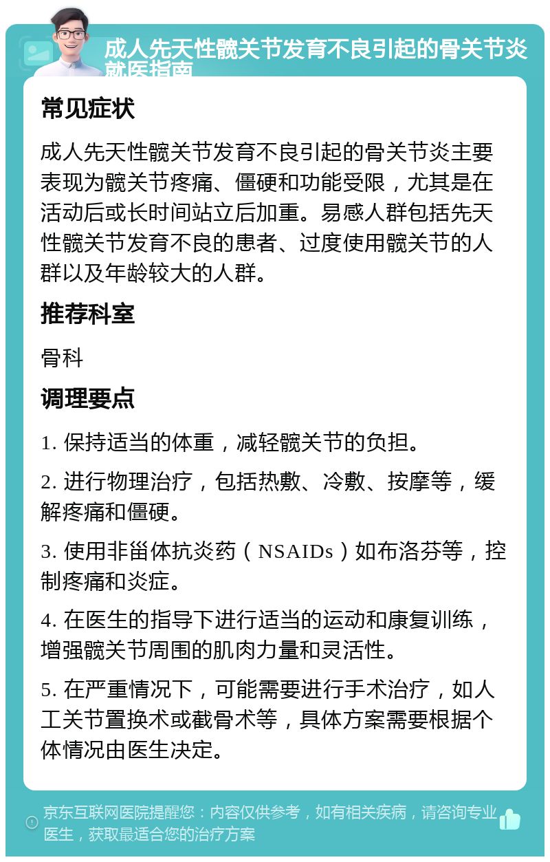 成人先天性髋关节发育不良引起的骨关节炎就医指南 常见症状 成人先天性髋关节发育不良引起的骨关节炎主要表现为髋关节疼痛、僵硬和功能受限，尤其是在活动后或长时间站立后加重。易感人群包括先天性髋关节发育不良的患者、过度使用髋关节的人群以及年龄较大的人群。 推荐科室 骨科 调理要点 1. 保持适当的体重，减轻髋关节的负担。 2. 进行物理治疗，包括热敷、冷敷、按摩等，缓解疼痛和僵硬。 3. 使用非甾体抗炎药（NSAIDs）如布洛芬等，控制疼痛和炎症。 4. 在医生的指导下进行适当的运动和康复训练，增强髋关节周围的肌肉力量和灵活性。 5. 在严重情况下，可能需要进行手术治疗，如人工关节置换术或截骨术等，具体方案需要根据个体情况由医生决定。