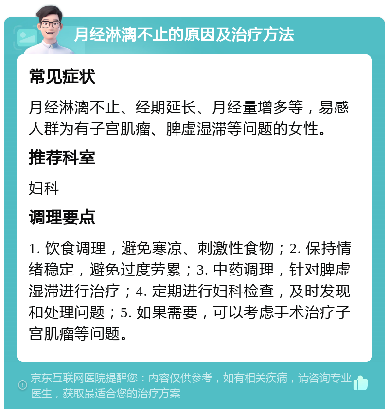 月经淋漓不止的原因及治疗方法 常见症状 月经淋漓不止、经期延长、月经量增多等，易感人群为有子宫肌瘤、脾虚湿滞等问题的女性。 推荐科室 妇科 调理要点 1. 饮食调理，避免寒凉、刺激性食物；2. 保持情绪稳定，避免过度劳累；3. 中药调理，针对脾虚湿滞进行治疗；4. 定期进行妇科检查，及时发现和处理问题；5. 如果需要，可以考虑手术治疗子宫肌瘤等问题。