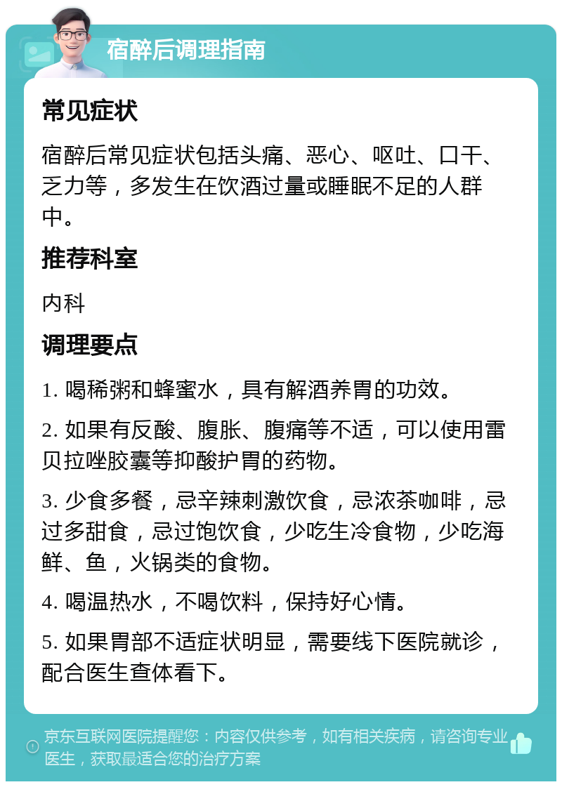 宿醉后调理指南 常见症状 宿醉后常见症状包括头痛、恶心、呕吐、口干、乏力等，多发生在饮酒过量或睡眠不足的人群中。 推荐科室 内科 调理要点 1. 喝稀粥和蜂蜜水，具有解酒养胃的功效。 2. 如果有反酸、腹胀、腹痛等不适，可以使用雷贝拉唑胶囊等抑酸护胃的药物。 3. 少食多餐，忌辛辣刺激饮食，忌浓茶咖啡，忌过多甜食，忌过饱饮食，少吃生冷食物，少吃海鲜、鱼，火锅类的食物。 4. 喝温热水，不喝饮料，保持好心情。 5. 如果胃部不适症状明显，需要线下医院就诊，配合医生查体看下。