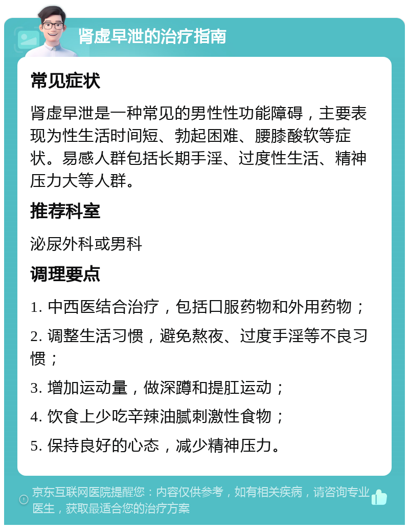 肾虚早泄的治疗指南 常见症状 肾虚早泄是一种常见的男性性功能障碍，主要表现为性生活时间短、勃起困难、腰膝酸软等症状。易感人群包括长期手淫、过度性生活、精神压力大等人群。 推荐科室 泌尿外科或男科 调理要点 1. 中西医结合治疗，包括口服药物和外用药物； 2. 调整生活习惯，避免熬夜、过度手淫等不良习惯； 3. 增加运动量，做深蹲和提肛运动； 4. 饮食上少吃辛辣油腻刺激性食物； 5. 保持良好的心态，减少精神压力。