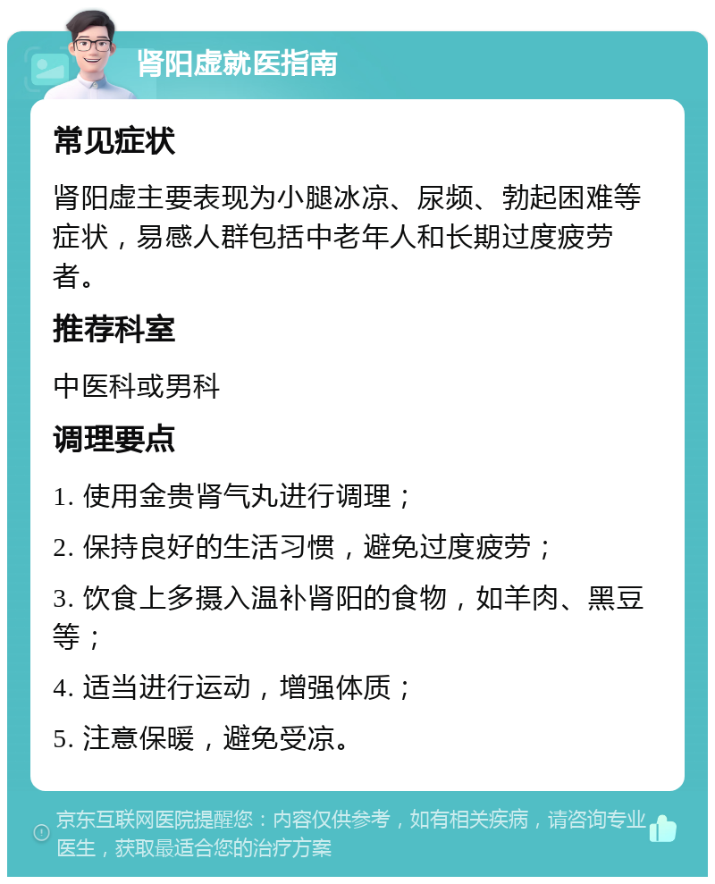 肾阳虚就医指南 常见症状 肾阳虚主要表现为小腿冰凉、尿频、勃起困难等症状，易感人群包括中老年人和长期过度疲劳者。 推荐科室 中医科或男科 调理要点 1. 使用金贵肾气丸进行调理； 2. 保持良好的生活习惯，避免过度疲劳； 3. 饮食上多摄入温补肾阳的食物，如羊肉、黑豆等； 4. 适当进行运动，增强体质； 5. 注意保暖，避免受凉。