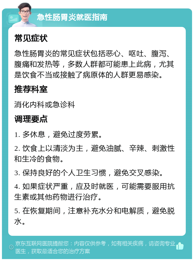 急性肠胃炎就医指南 常见症状 急性肠胃炎的常见症状包括恶心、呕吐、腹泻、腹痛和发热等，多数人群都可能患上此病，尤其是饮食不当或接触了病原体的人群更易感染。 推荐科室 消化内科或急诊科 调理要点 1. 多休息，避免过度劳累。 2. 饮食上以清淡为主，避免油腻、辛辣、刺激性和生冷的食物。 3. 保持良好的个人卫生习惯，避免交叉感染。 4. 如果症状严重，应及时就医，可能需要服用抗生素或其他药物进行治疗。 5. 在恢复期间，注意补充水分和电解质，避免脱水。