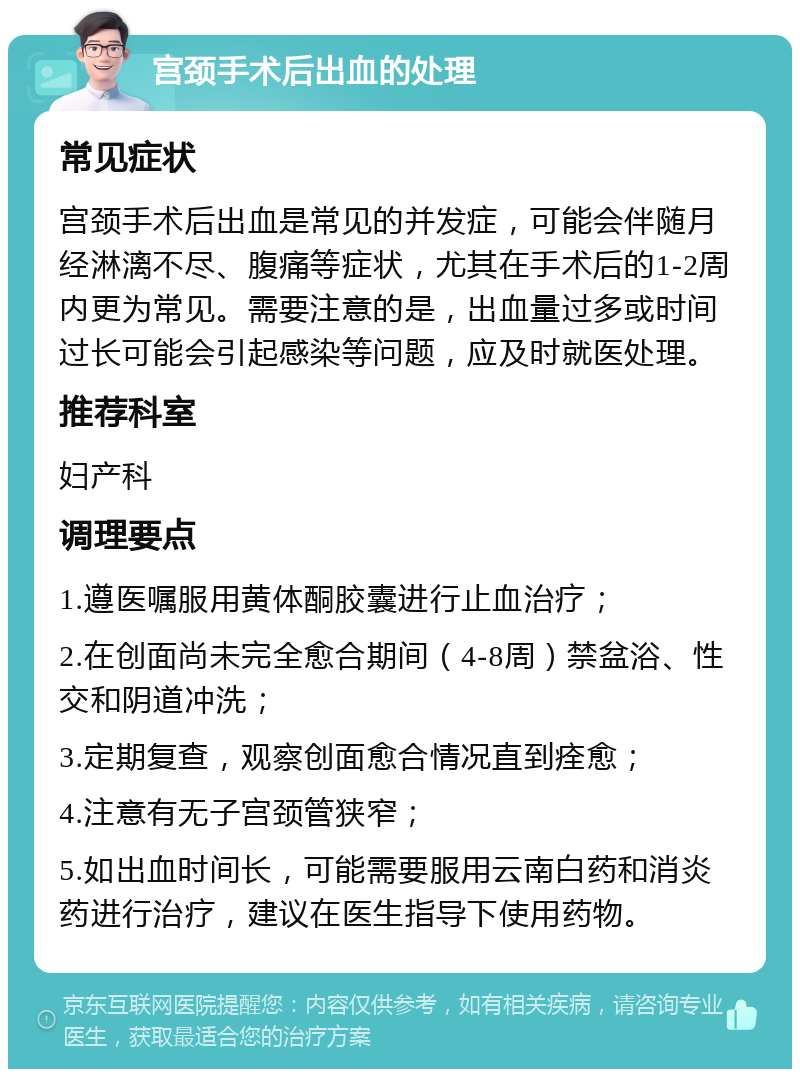 宫颈手术后出血的处理 常见症状 宫颈手术后出血是常见的并发症，可能会伴随月经淋漓不尽、腹痛等症状，尤其在手术后的1-2周内更为常见。需要注意的是，出血量过多或时间过长可能会引起感染等问题，应及时就医处理。 推荐科室 妇产科 调理要点 1.遵医嘱服用黄体酮胶囊进行止血治疗； 2.在创面尚未完全愈合期间（4-8周）禁盆浴、性交和阴道冲洗； 3.定期复查，观察创面愈合情况直到痊愈； 4.注意有无子宫颈管狭窄； 5.如出血时间长，可能需要服用云南白药和消炎药进行治疗，建议在医生指导下使用药物。