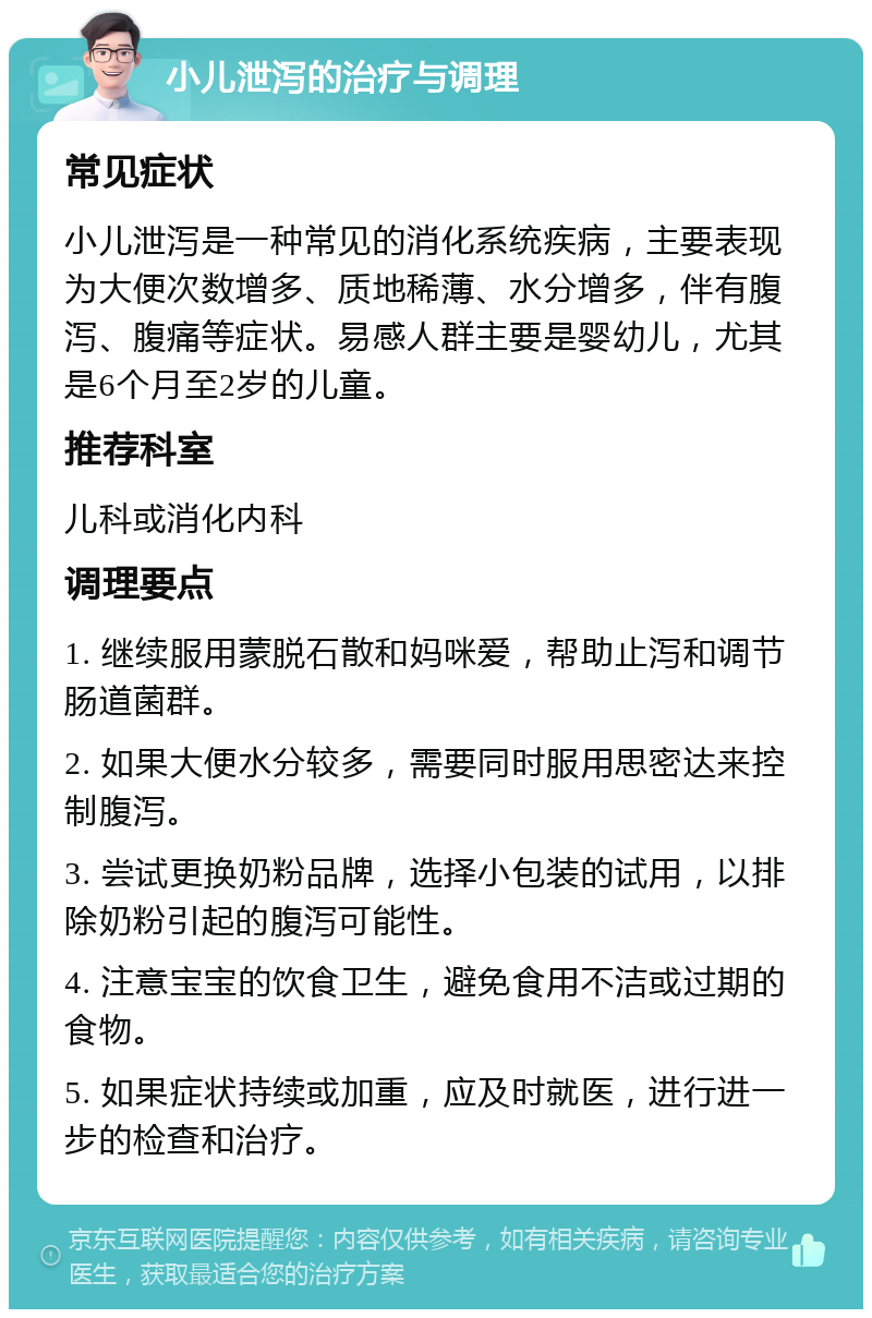 小儿泄泻的治疗与调理 常见症状 小儿泄泻是一种常见的消化系统疾病，主要表现为大便次数增多、质地稀薄、水分增多，伴有腹泻、腹痛等症状。易感人群主要是婴幼儿，尤其是6个月至2岁的儿童。 推荐科室 儿科或消化内科 调理要点 1. 继续服用蒙脱石散和妈咪爱，帮助止泻和调节肠道菌群。 2. 如果大便水分较多，需要同时服用思密达来控制腹泻。 3. 尝试更换奶粉品牌，选择小包装的试用，以排除奶粉引起的腹泻可能性。 4. 注意宝宝的饮食卫生，避免食用不洁或过期的食物。 5. 如果症状持续或加重，应及时就医，进行进一步的检查和治疗。