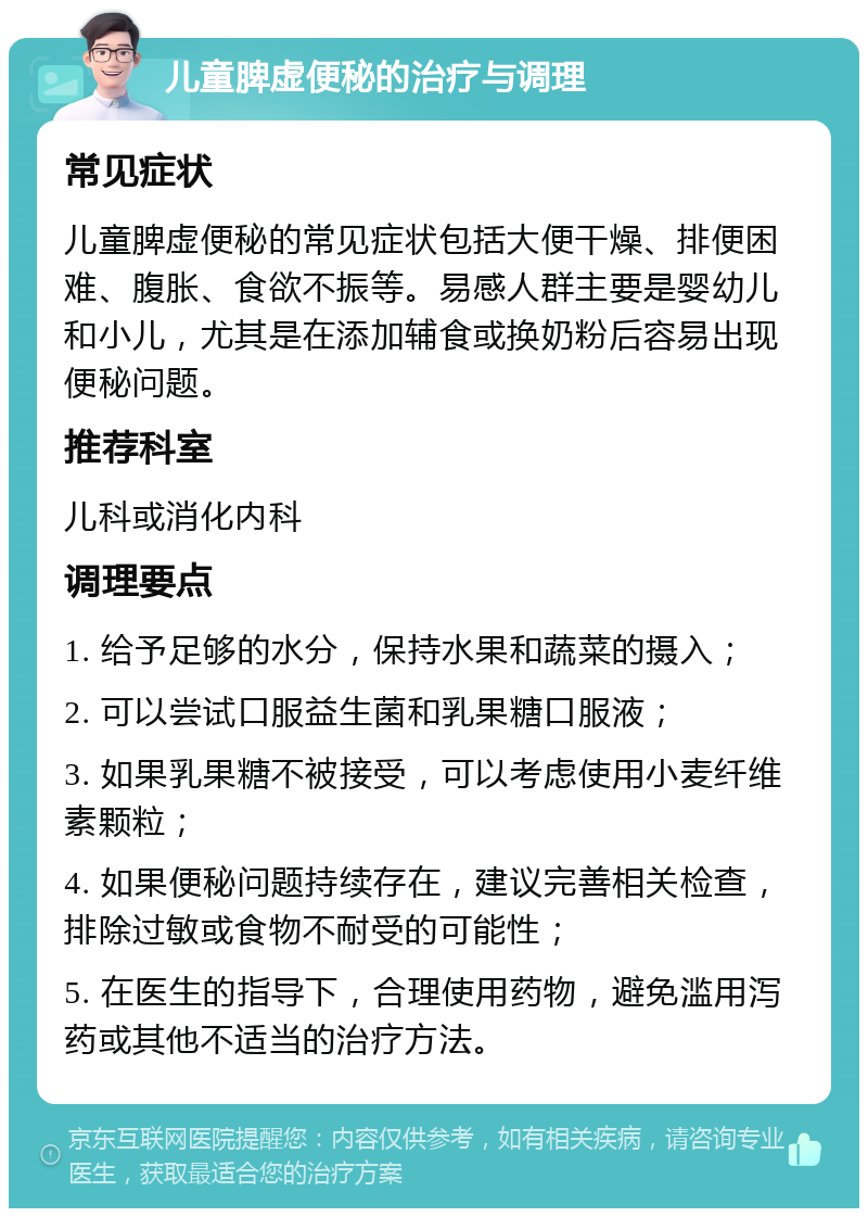 儿童脾虚便秘的治疗与调理 常见症状 儿童脾虚便秘的常见症状包括大便干燥、排便困难、腹胀、食欲不振等。易感人群主要是婴幼儿和小儿，尤其是在添加辅食或换奶粉后容易出现便秘问题。 推荐科室 儿科或消化内科 调理要点 1. 给予足够的水分，保持水果和蔬菜的摄入； 2. 可以尝试口服益生菌和乳果糖口服液； 3. 如果乳果糖不被接受，可以考虑使用小麦纤维素颗粒； 4. 如果便秘问题持续存在，建议完善相关检查，排除过敏或食物不耐受的可能性； 5. 在医生的指导下，合理使用药物，避免滥用泻药或其他不适当的治疗方法。