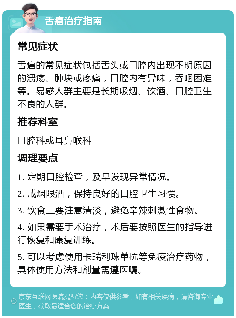 舌癌治疗指南 常见症状 舌癌的常见症状包括舌头或口腔内出现不明原因的溃疡、肿块或疼痛，口腔内有异味，吞咽困难等。易感人群主要是长期吸烟、饮酒、口腔卫生不良的人群。 推荐科室 口腔科或耳鼻喉科 调理要点 1. 定期口腔检查，及早发现异常情况。 2. 戒烟限酒，保持良好的口腔卫生习惯。 3. 饮食上要注意清淡，避免辛辣刺激性食物。 4. 如果需要手术治疗，术后要按照医生的指导进行恢复和康复训练。 5. 可以考虑使用卡瑞利珠单抗等免疫治疗药物，具体使用方法和剂量需遵医嘱。