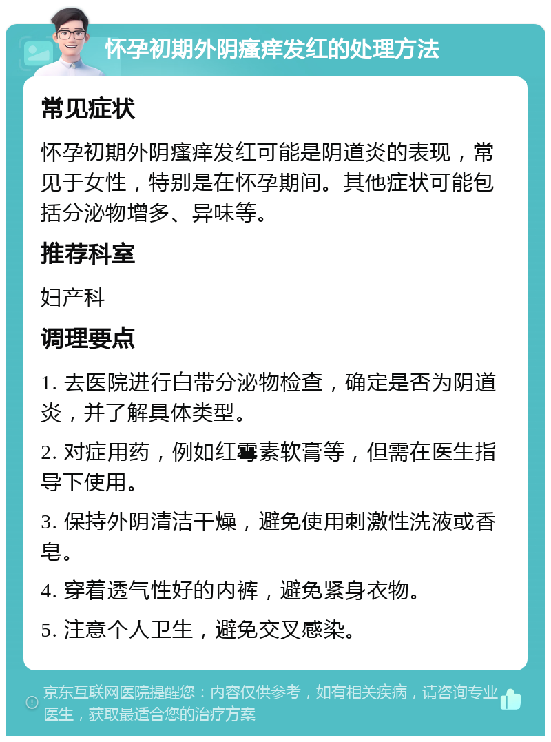 怀孕初期外阴瘙痒发红的处理方法 常见症状 怀孕初期外阴瘙痒发红可能是阴道炎的表现，常见于女性，特别是在怀孕期间。其他症状可能包括分泌物增多、异味等。 推荐科室 妇产科 调理要点 1. 去医院进行白带分泌物检查，确定是否为阴道炎，并了解具体类型。 2. 对症用药，例如红霉素软膏等，但需在医生指导下使用。 3. 保持外阴清洁干燥，避免使用刺激性洗液或香皂。 4. 穿着透气性好的内裤，避免紧身衣物。 5. 注意个人卫生，避免交叉感染。