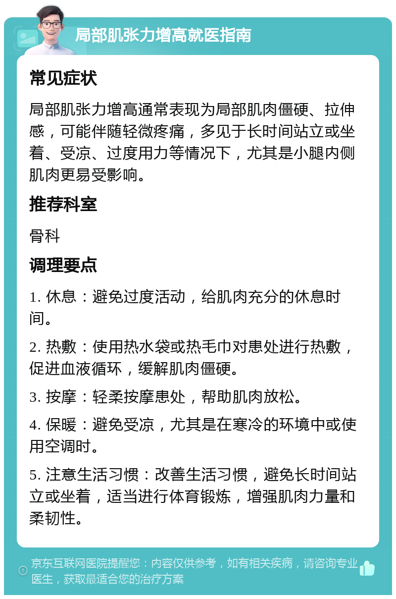 局部肌张力增高就医指南 常见症状 局部肌张力增高通常表现为局部肌肉僵硬、拉伸感，可能伴随轻微疼痛，多见于长时间站立或坐着、受凉、过度用力等情况下，尤其是小腿内侧肌肉更易受影响。 推荐科室 骨科 调理要点 1. 休息：避免过度活动，给肌肉充分的休息时间。 2. 热敷：使用热水袋或热毛巾对患处进行热敷，促进血液循环，缓解肌肉僵硬。 3. 按摩：轻柔按摩患处，帮助肌肉放松。 4. 保暖：避免受凉，尤其是在寒冷的环境中或使用空调时。 5. 注意生活习惯：改善生活习惯，避免长时间站立或坐着，适当进行体育锻炼，增强肌肉力量和柔韧性。