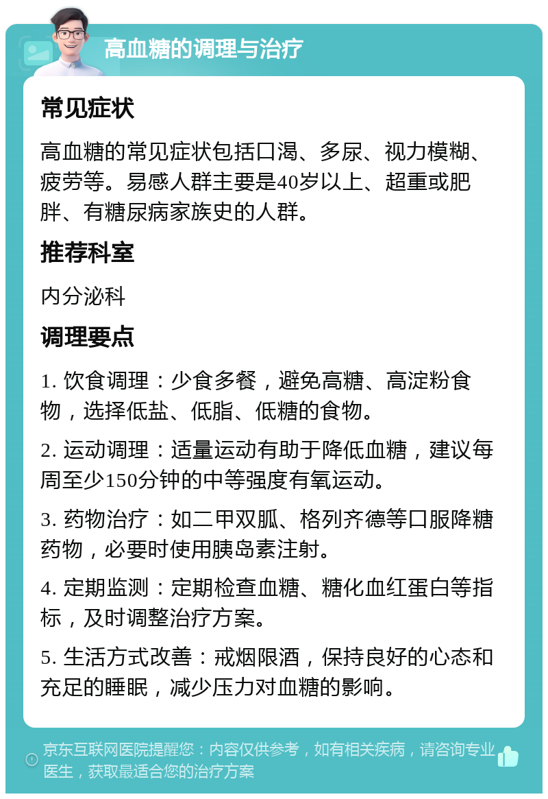 高血糖的调理与治疗 常见症状 高血糖的常见症状包括口渴、多尿、视力模糊、疲劳等。易感人群主要是40岁以上、超重或肥胖、有糖尿病家族史的人群。 推荐科室 内分泌科 调理要点 1. 饮食调理：少食多餐，避免高糖、高淀粉食物，选择低盐、低脂、低糖的食物。 2. 运动调理：适量运动有助于降低血糖，建议每周至少150分钟的中等强度有氧运动。 3. 药物治疗：如二甲双胍、格列齐德等口服降糖药物，必要时使用胰岛素注射。 4. 定期监测：定期检查血糖、糖化血红蛋白等指标，及时调整治疗方案。 5. 生活方式改善：戒烟限酒，保持良好的心态和充足的睡眠，减少压力对血糖的影响。