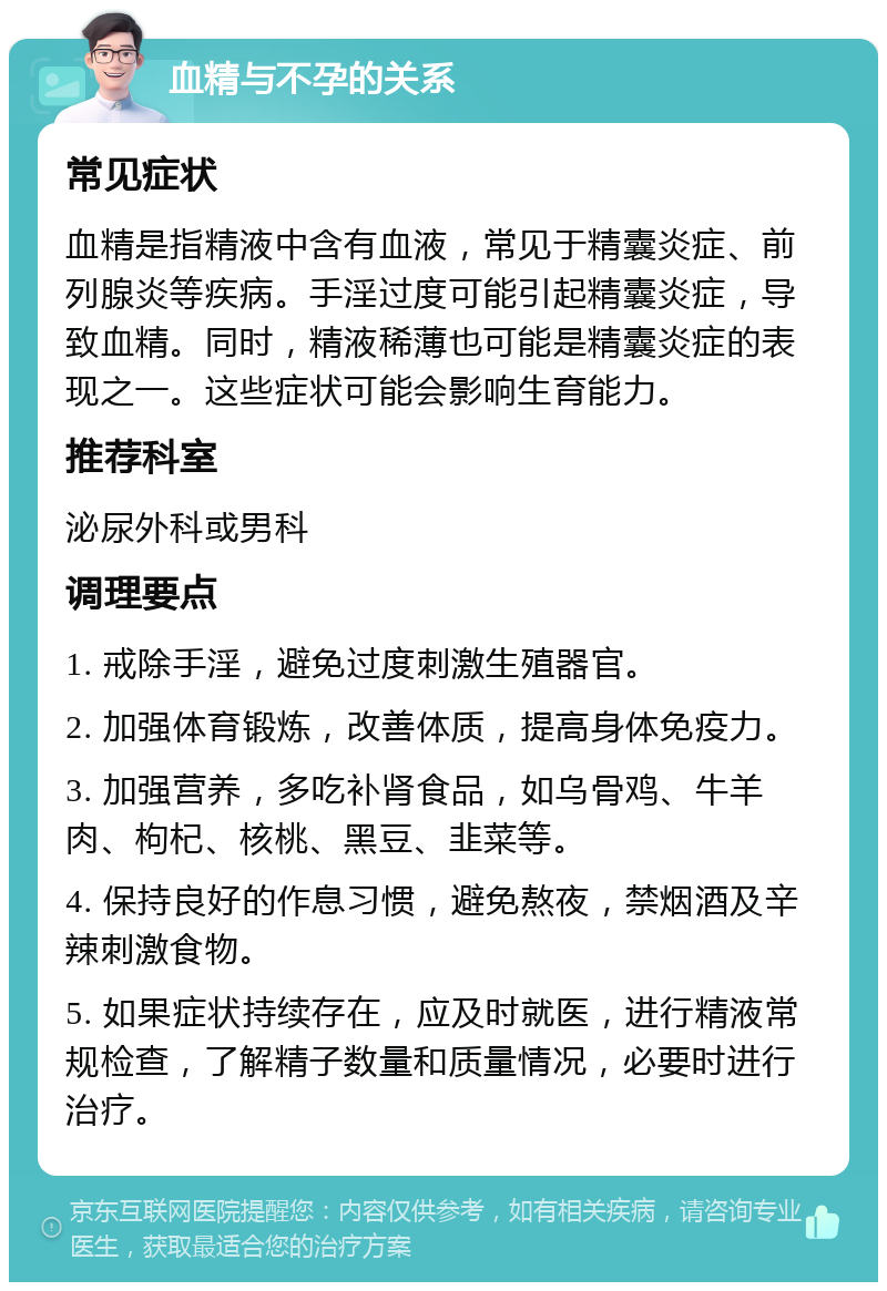 血精与不孕的关系 常见症状 血精是指精液中含有血液，常见于精囊炎症、前列腺炎等疾病。手淫过度可能引起精囊炎症，导致血精。同时，精液稀薄也可能是精囊炎症的表现之一。这些症状可能会影响生育能力。 推荐科室 泌尿外科或男科 调理要点 1. 戒除手淫，避免过度刺激生殖器官。 2. 加强体育锻炼，改善体质，提高身体免疫力。 3. 加强营养，多吃补肾食品，如乌骨鸡、牛羊肉、枸杞、核桃、黑豆、韭菜等。 4. 保持良好的作息习惯，避免熬夜，禁烟酒及辛辣刺激食物。 5. 如果症状持续存在，应及时就医，进行精液常规检查，了解精子数量和质量情况，必要时进行治疗。