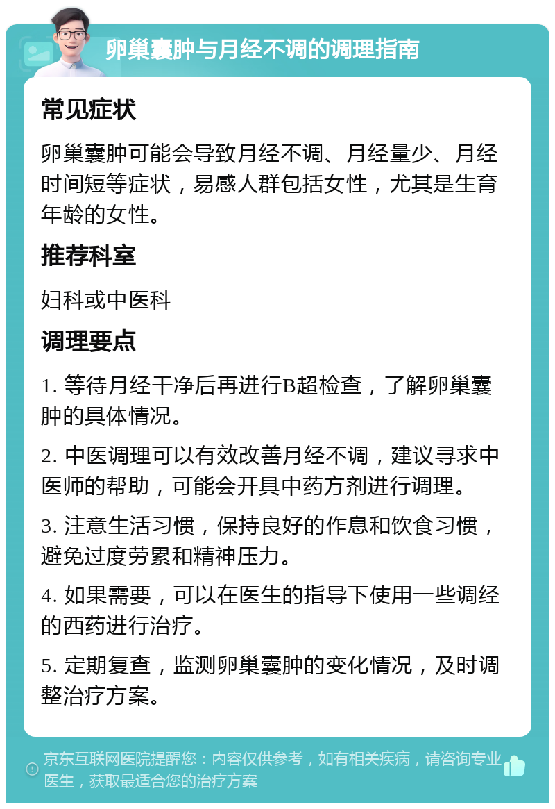 卵巢囊肿与月经不调的调理指南 常见症状 卵巢囊肿可能会导致月经不调、月经量少、月经时间短等症状，易感人群包括女性，尤其是生育年龄的女性。 推荐科室 妇科或中医科 调理要点 1. 等待月经干净后再进行B超检查，了解卵巢囊肿的具体情况。 2. 中医调理可以有效改善月经不调，建议寻求中医师的帮助，可能会开具中药方剂进行调理。 3. 注意生活习惯，保持良好的作息和饮食习惯，避免过度劳累和精神压力。 4. 如果需要，可以在医生的指导下使用一些调经的西药进行治疗。 5. 定期复查，监测卵巢囊肿的变化情况，及时调整治疗方案。