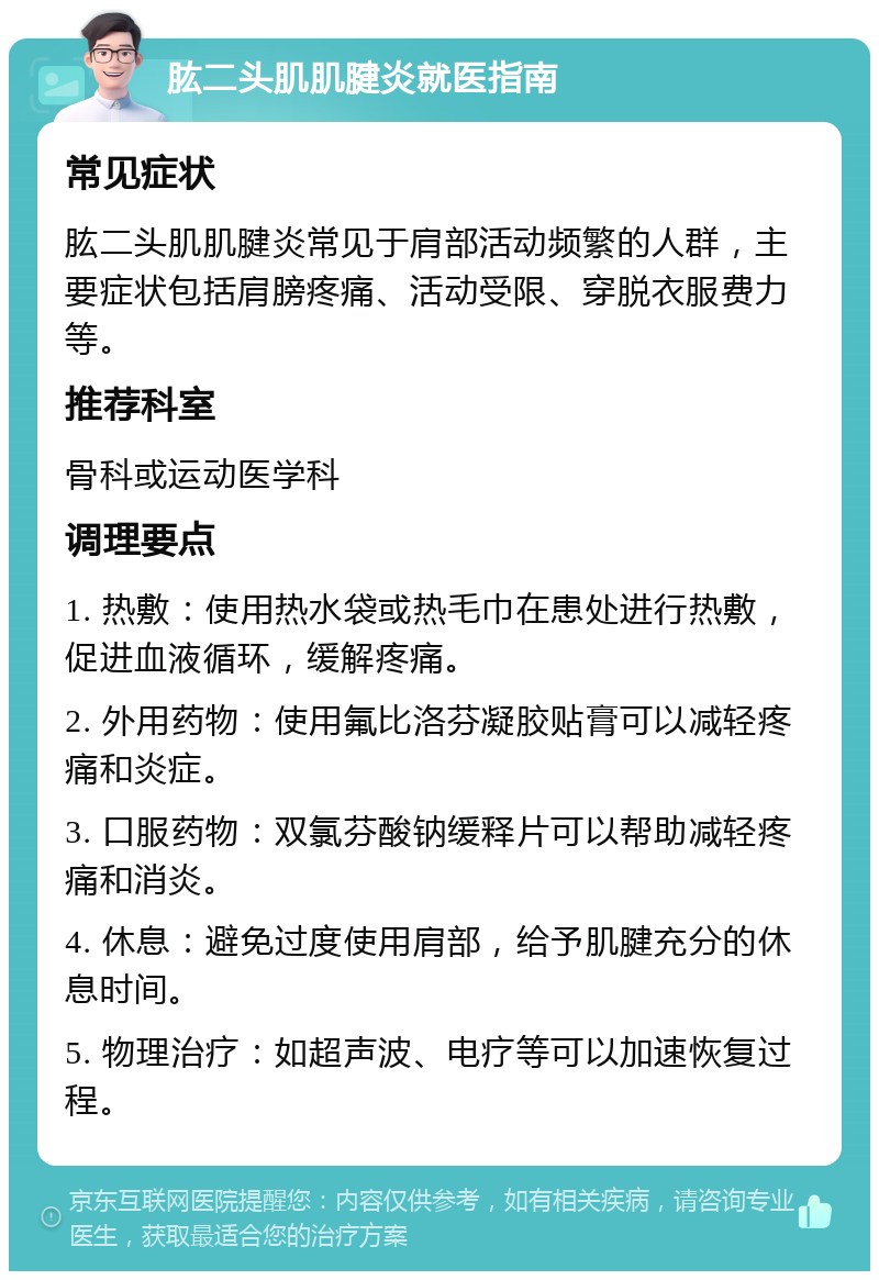 肱二头肌肌腱炎就医指南 常见症状 肱二头肌肌腱炎常见于肩部活动频繁的人群，主要症状包括肩膀疼痛、活动受限、穿脱衣服费力等。 推荐科室 骨科或运动医学科 调理要点 1. 热敷：使用热水袋或热毛巾在患处进行热敷，促进血液循环，缓解疼痛。 2. 外用药物：使用氟比洛芬凝胶贴膏可以减轻疼痛和炎症。 3. 口服药物：双氯芬酸钠缓释片可以帮助减轻疼痛和消炎。 4. 休息：避免过度使用肩部，给予肌腱充分的休息时间。 5. 物理治疗：如超声波、电疗等可以加速恢复过程。