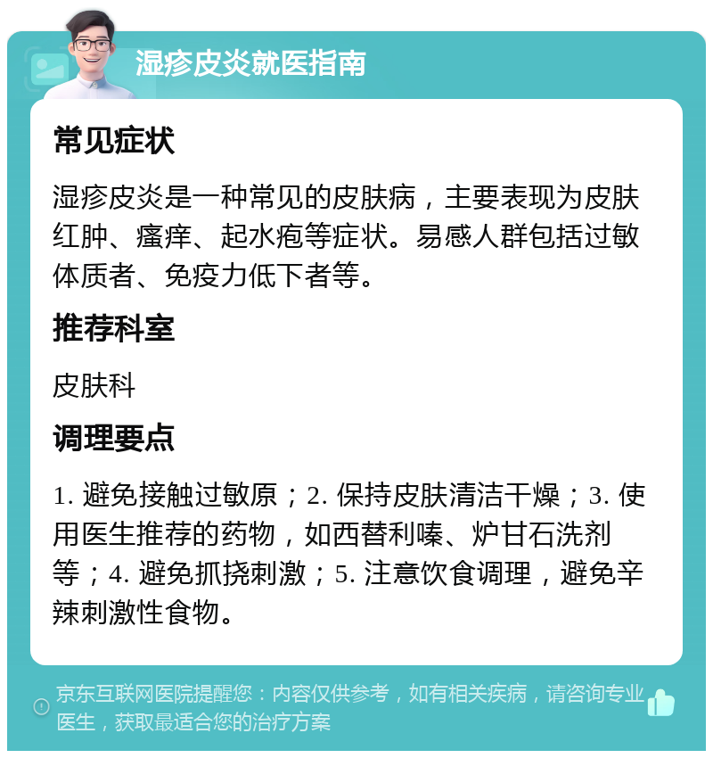 湿疹皮炎就医指南 常见症状 湿疹皮炎是一种常见的皮肤病，主要表现为皮肤红肿、瘙痒、起水疱等症状。易感人群包括过敏体质者、免疫力低下者等。 推荐科室 皮肤科 调理要点 1. 避免接触过敏原；2. 保持皮肤清洁干燥；3. 使用医生推荐的药物，如西替利嗪、炉甘石洗剂等；4. 避免抓挠刺激；5. 注意饮食调理，避免辛辣刺激性食物。