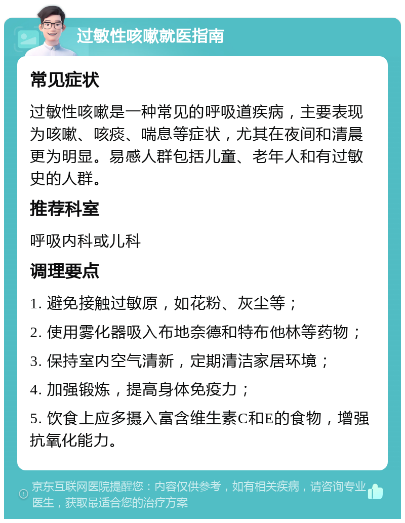 过敏性咳嗽就医指南 常见症状 过敏性咳嗽是一种常见的呼吸道疾病，主要表现为咳嗽、咳痰、喘息等症状，尤其在夜间和清晨更为明显。易感人群包括儿童、老年人和有过敏史的人群。 推荐科室 呼吸内科或儿科 调理要点 1. 避免接触过敏原，如花粉、灰尘等； 2. 使用雾化器吸入布地奈德和特布他林等药物； 3. 保持室内空气清新，定期清洁家居环境； 4. 加强锻炼，提高身体免疫力； 5. 饮食上应多摄入富含维生素C和E的食物，增强抗氧化能力。