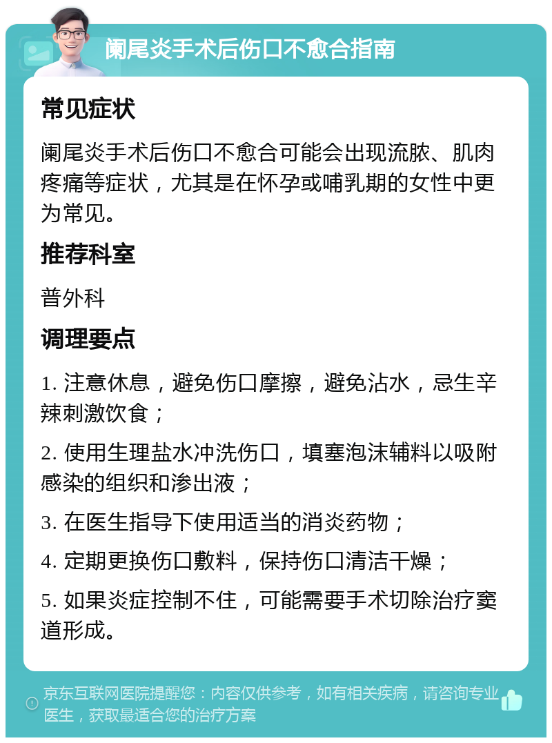 阑尾炎手术后伤口不愈合指南 常见症状 阑尾炎手术后伤口不愈合可能会出现流脓、肌肉疼痛等症状，尤其是在怀孕或哺乳期的女性中更为常见。 推荐科室 普外科 调理要点 1. 注意休息，避免伤口摩擦，避免沾水，忌生辛辣刺激饮食； 2. 使用生理盐水冲洗伤口，填塞泡沫辅料以吸附感染的组织和渗出液； 3. 在医生指导下使用适当的消炎药物； 4. 定期更换伤口敷料，保持伤口清洁干燥； 5. 如果炎症控制不住，可能需要手术切除治疗窦道形成。