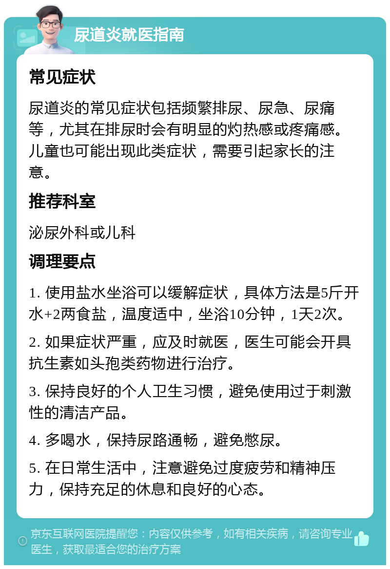 尿道炎就医指南 常见症状 尿道炎的常见症状包括频繁排尿、尿急、尿痛等，尤其在排尿时会有明显的灼热感或疼痛感。儿童也可能出现此类症状，需要引起家长的注意。 推荐科室 泌尿外科或儿科 调理要点 1. 使用盐水坐浴可以缓解症状，具体方法是5斤开水+2两食盐，温度适中，坐浴10分钟，1天2次。 2. 如果症状严重，应及时就医，医生可能会开具抗生素如头孢类药物进行治疗。 3. 保持良好的个人卫生习惯，避免使用过于刺激性的清洁产品。 4. 多喝水，保持尿路通畅，避免憋尿。 5. 在日常生活中，注意避免过度疲劳和精神压力，保持充足的休息和良好的心态。