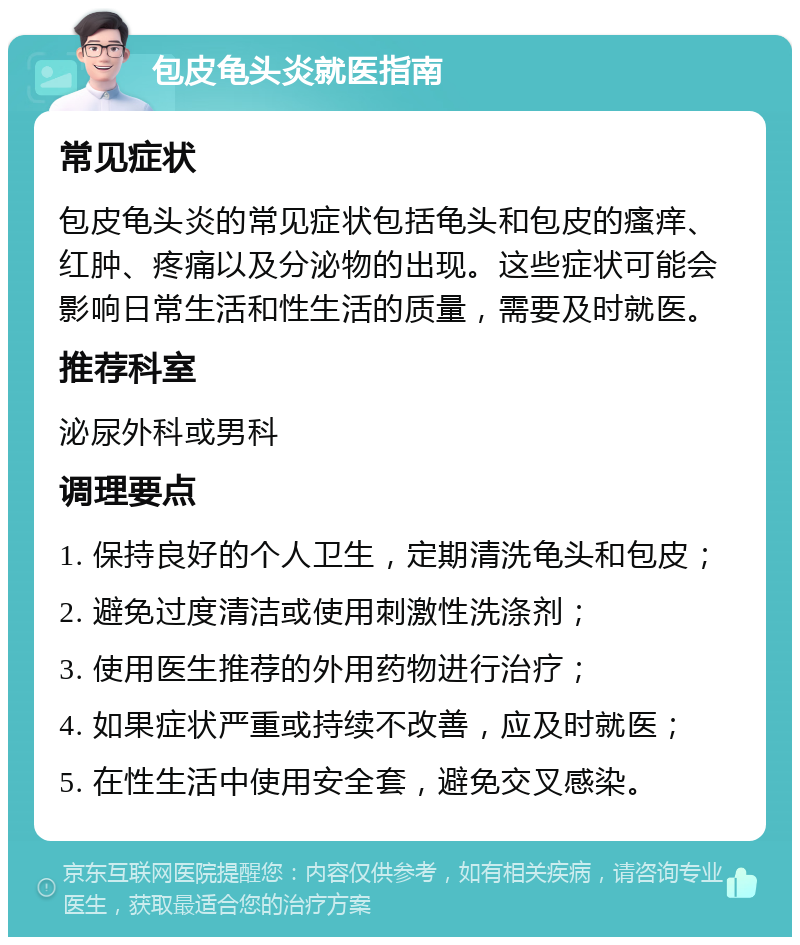 包皮龟头炎就医指南 常见症状 包皮龟头炎的常见症状包括龟头和包皮的瘙痒、红肿、疼痛以及分泌物的出现。这些症状可能会影响日常生活和性生活的质量，需要及时就医。 推荐科室 泌尿外科或男科 调理要点 1. 保持良好的个人卫生，定期清洗龟头和包皮； 2. 避免过度清洁或使用刺激性洗涤剂； 3. 使用医生推荐的外用药物进行治疗； 4. 如果症状严重或持续不改善，应及时就医； 5. 在性生活中使用安全套，避免交叉感染。