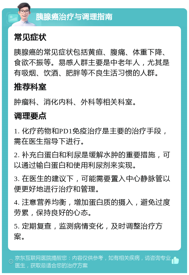 胰腺癌治疗与调理指南 常见症状 胰腺癌的常见症状包括黄疸、腹痛、体重下降、食欲不振等。易感人群主要是中老年人，尤其是有吸烟、饮酒、肥胖等不良生活习惯的人群。 推荐科室 肿瘤科、消化内科、外科等相关科室。 调理要点 1. 化疗药物和PD1免疫治疗是主要的治疗手段，需在医生指导下进行。 2. 补充白蛋白和利尿是缓解水肿的重要措施，可以通过输白蛋白和使用利尿剂来实现。 3. 在医生的建议下，可能需要置入中心静脉管以便更好地进行治疗和管理。 4. 注意营养均衡，增加蛋白质的摄入，避免过度劳累，保持良好的心态。 5. 定期复查，监测病情变化，及时调整治疗方案。