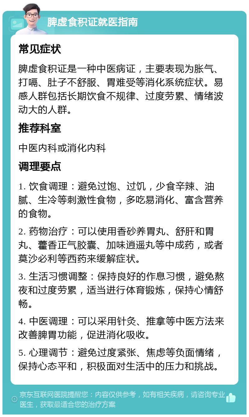 脾虚食积证就医指南 常见症状 脾虚食积证是一种中医病证，主要表现为胀气、打嗝、肚子不舒服、胃难受等消化系统症状。易感人群包括长期饮食不规律、过度劳累、情绪波动大的人群。 推荐科室 中医内科或消化内科 调理要点 1. 饮食调理：避免过饱、过饥，少食辛辣、油腻、生冷等刺激性食物，多吃易消化、富含营养的食物。 2. 药物治疗：可以使用香砂养胃丸、舒肝和胃丸、藿香正气胶囊、加味逍遥丸等中成药，或者莫沙必利等西药来缓解症状。 3. 生活习惯调整：保持良好的作息习惯，避免熬夜和过度劳累，适当进行体育锻炼，保持心情舒畅。 4. 中医调理：可以采用针灸、推拿等中医方法来改善脾胃功能，促进消化吸收。 5. 心理调节：避免过度紧张、焦虑等负面情绪，保持心态平和，积极面对生活中的压力和挑战。