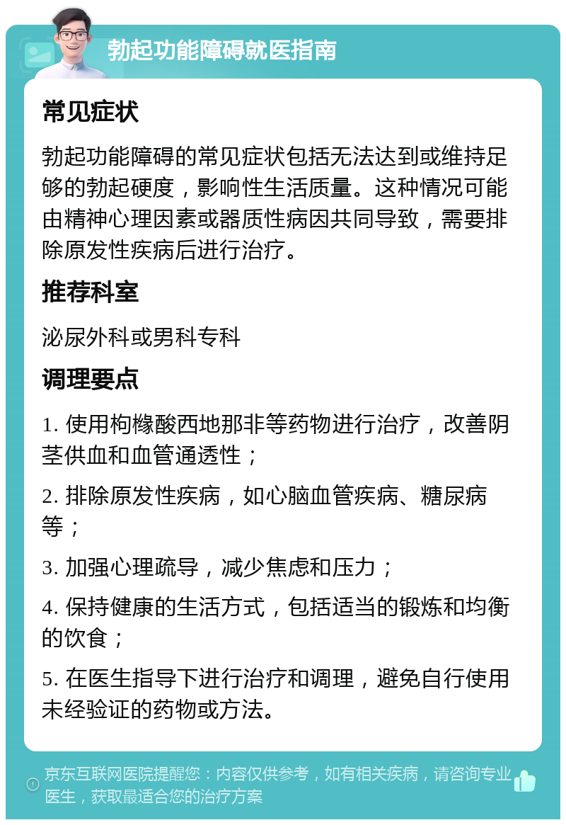 勃起功能障碍就医指南 常见症状 勃起功能障碍的常见症状包括无法达到或维持足够的勃起硬度，影响性生活质量。这种情况可能由精神心理因素或器质性病因共同导致，需要排除原发性疾病后进行治疗。 推荐科室 泌尿外科或男科专科 调理要点 1. 使用枸橼酸西地那非等药物进行治疗，改善阴茎供血和血管通透性； 2. 排除原发性疾病，如心脑血管疾病、糖尿病等； 3. 加强心理疏导，减少焦虑和压力； 4. 保持健康的生活方式，包括适当的锻炼和均衡的饮食； 5. 在医生指导下进行治疗和调理，避免自行使用未经验证的药物或方法。