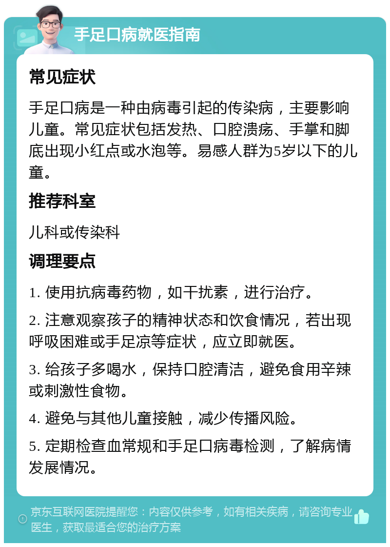 手足口病就医指南 常见症状 手足口病是一种由病毒引起的传染病，主要影响儿童。常见症状包括发热、口腔溃疡、手掌和脚底出现小红点或水泡等。易感人群为5岁以下的儿童。 推荐科室 儿科或传染科 调理要点 1. 使用抗病毒药物，如干扰素，进行治疗。 2. 注意观察孩子的精神状态和饮食情况，若出现呼吸困难或手足凉等症状，应立即就医。 3. 给孩子多喝水，保持口腔清洁，避免食用辛辣或刺激性食物。 4. 避免与其他儿童接触，减少传播风险。 5. 定期检查血常规和手足口病毒检测，了解病情发展情况。