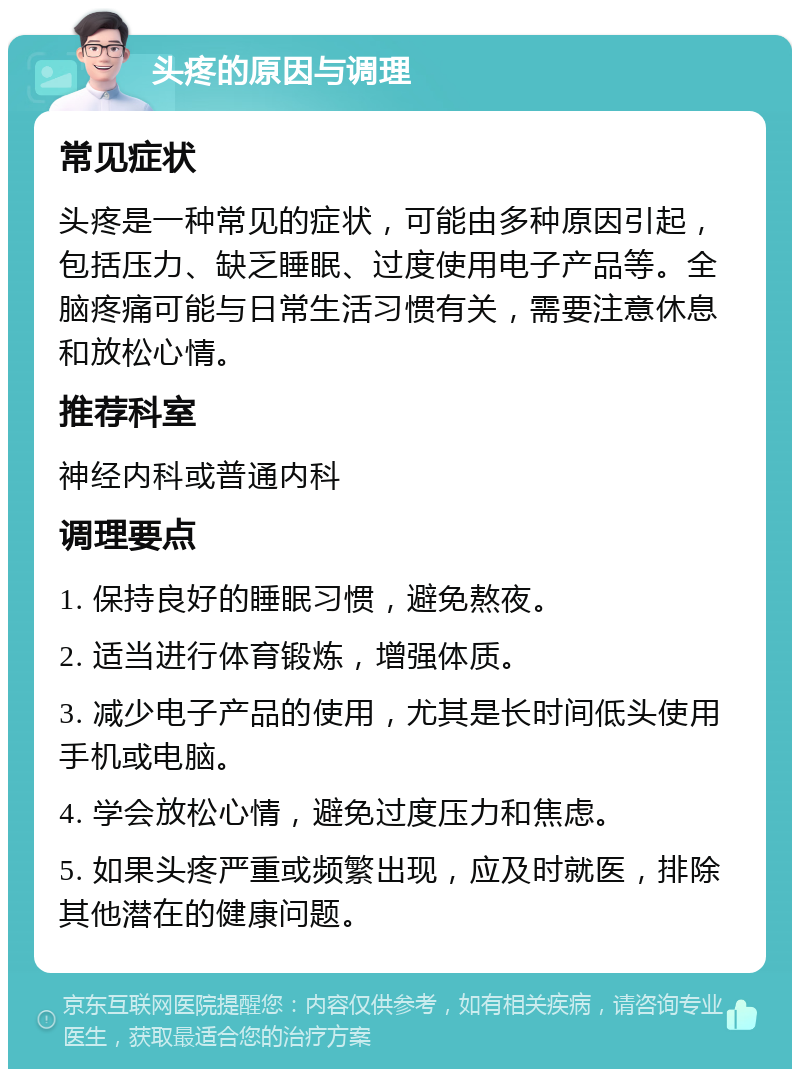 头疼的原因与调理 常见症状 头疼是一种常见的症状，可能由多种原因引起，包括压力、缺乏睡眠、过度使用电子产品等。全脑疼痛可能与日常生活习惯有关，需要注意休息和放松心情。 推荐科室 神经内科或普通内科 调理要点 1. 保持良好的睡眠习惯，避免熬夜。 2. 适当进行体育锻炼，增强体质。 3. 减少电子产品的使用，尤其是长时间低头使用手机或电脑。 4. 学会放松心情，避免过度压力和焦虑。 5. 如果头疼严重或频繁出现，应及时就医，排除其他潜在的健康问题。