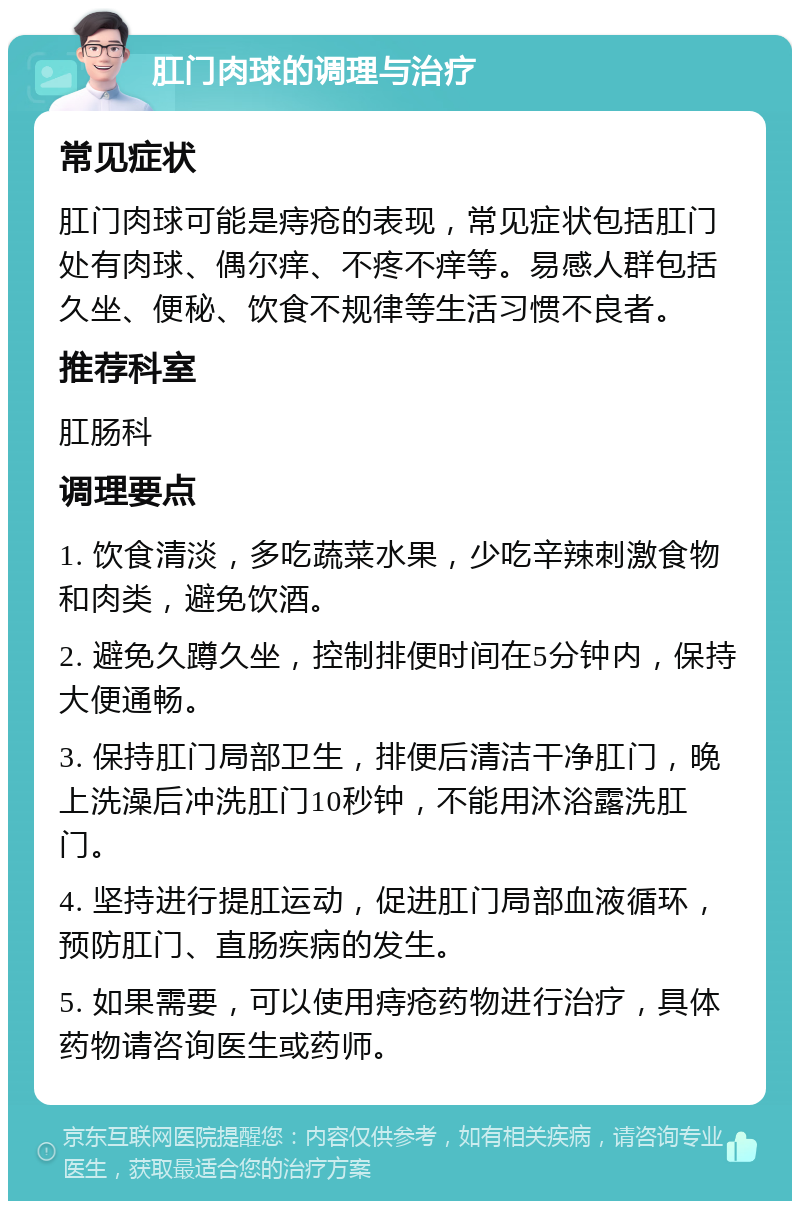 肛门肉球的调理与治疗 常见症状 肛门肉球可能是痔疮的表现，常见症状包括肛门处有肉球、偶尔痒、不疼不痒等。易感人群包括久坐、便秘、饮食不规律等生活习惯不良者。 推荐科室 肛肠科 调理要点 1. 饮食清淡，多吃蔬菜水果，少吃辛辣刺激食物和肉类，避免饮酒。 2. 避免久蹲久坐，控制排便时间在5分钟内，保持大便通畅。 3. 保持肛门局部卫生，排便后清洁干净肛门，晚上洗澡后冲洗肛门10秒钟，不能用沐浴露洗肛门。 4. 坚持进行提肛运动，促进肛门局部血液循环，预防肛门、直肠疾病的发生。 5. 如果需要，可以使用痔疮药物进行治疗，具体药物请咨询医生或药师。