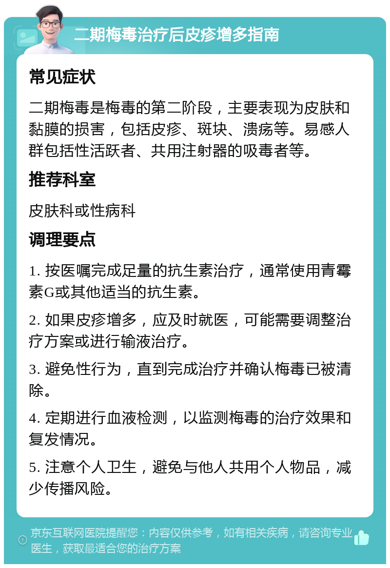 二期梅毒治疗后皮疹增多指南 常见症状 二期梅毒是梅毒的第二阶段，主要表现为皮肤和黏膜的损害，包括皮疹、斑块、溃疡等。易感人群包括性活跃者、共用注射器的吸毒者等。 推荐科室 皮肤科或性病科 调理要点 1. 按医嘱完成足量的抗生素治疗，通常使用青霉素G或其他适当的抗生素。 2. 如果皮疹增多，应及时就医，可能需要调整治疗方案或进行输液治疗。 3. 避免性行为，直到完成治疗并确认梅毒已被清除。 4. 定期进行血液检测，以监测梅毒的治疗效果和复发情况。 5. 注意个人卫生，避免与他人共用个人物品，减少传播风险。