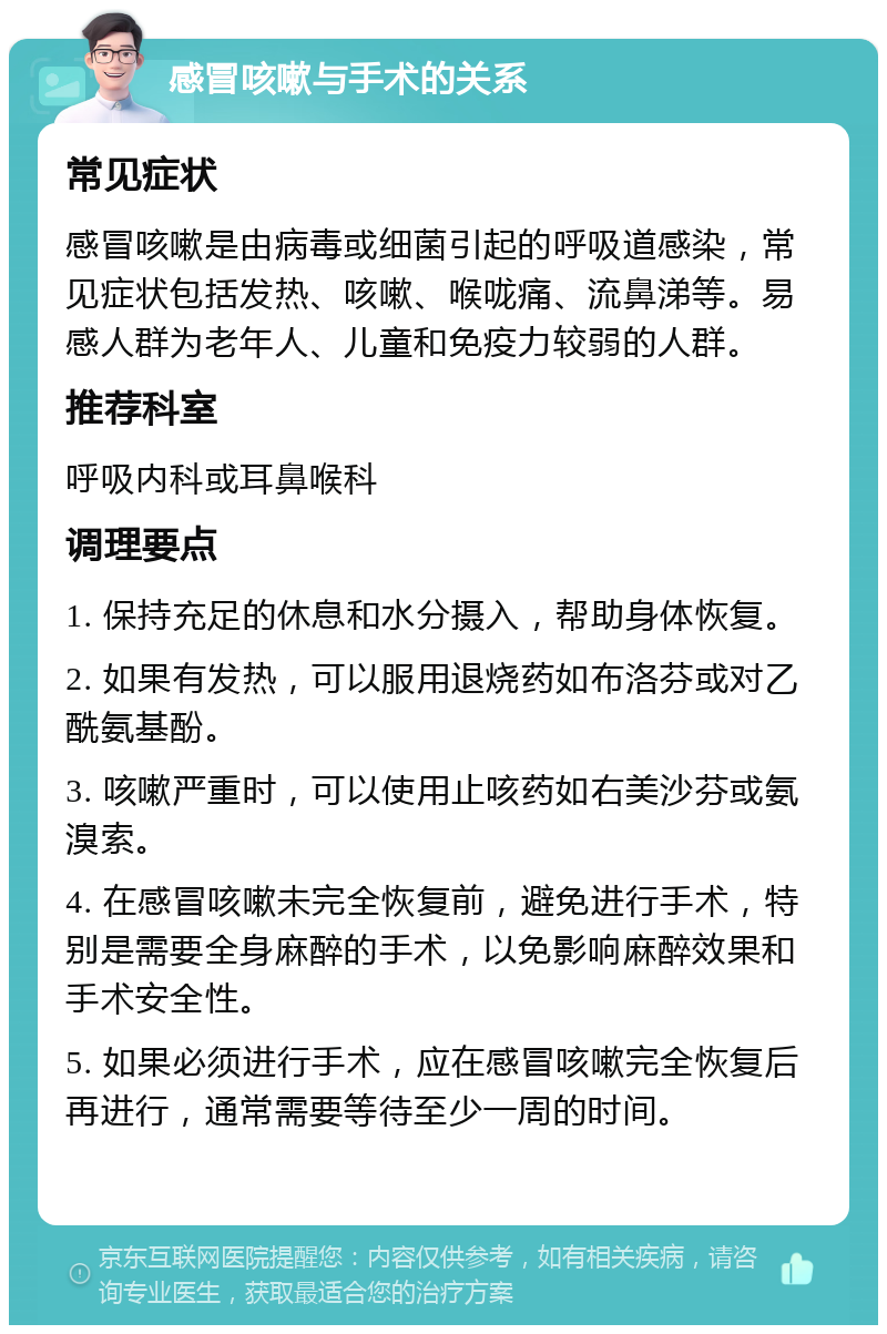 感冒咳嗽与手术的关系 常见症状 感冒咳嗽是由病毒或细菌引起的呼吸道感染，常见症状包括发热、咳嗽、喉咙痛、流鼻涕等。易感人群为老年人、儿童和免疫力较弱的人群。 推荐科室 呼吸内科或耳鼻喉科 调理要点 1. 保持充足的休息和水分摄入，帮助身体恢复。 2. 如果有发热，可以服用退烧药如布洛芬或对乙酰氨基酚。 3. 咳嗽严重时，可以使用止咳药如右美沙芬或氨溴索。 4. 在感冒咳嗽未完全恢复前，避免进行手术，特别是需要全身麻醉的手术，以免影响麻醉效果和手术安全性。 5. 如果必须进行手术，应在感冒咳嗽完全恢复后再进行，通常需要等待至少一周的时间。