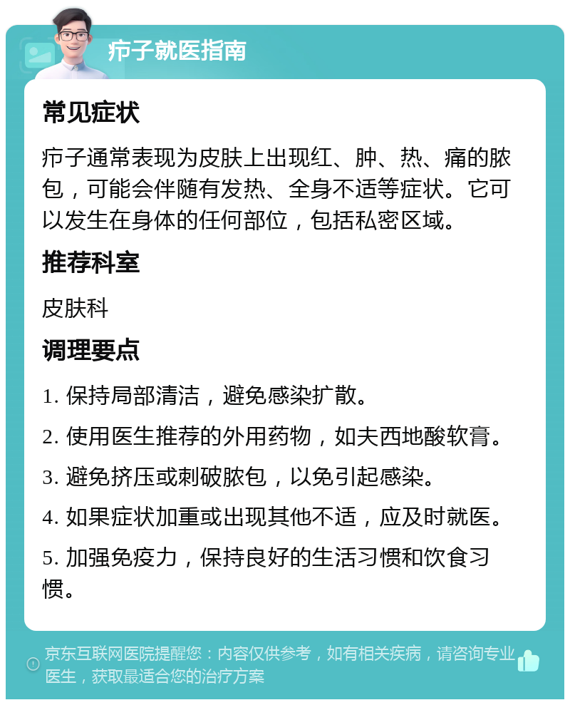 疖子就医指南 常见症状 疖子通常表现为皮肤上出现红、肿、热、痛的脓包，可能会伴随有发热、全身不适等症状。它可以发生在身体的任何部位，包括私密区域。 推荐科室 皮肤科 调理要点 1. 保持局部清洁，避免感染扩散。 2. 使用医生推荐的外用药物，如夫西地酸软膏。 3. 避免挤压或刺破脓包，以免引起感染。 4. 如果症状加重或出现其他不适，应及时就医。 5. 加强免疫力，保持良好的生活习惯和饮食习惯。